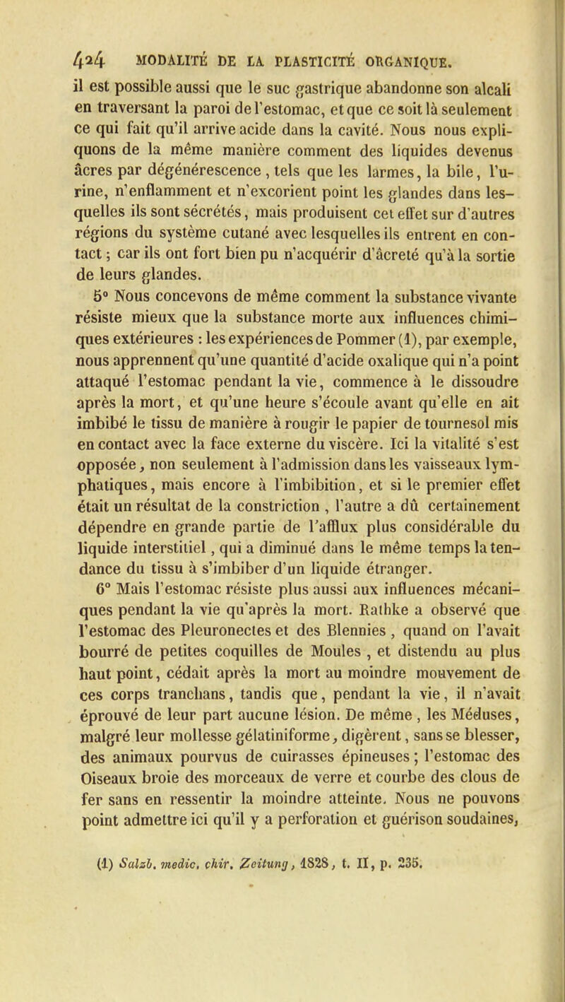 il est possible aussi que le suc gastrique abandonne son alcali en traversant la paroi de l'estomac, et que ce soit là seulement ce qui fait qu'il arrive acide dans la cavité. Nous nous expli- quons de la même manière comment des liquides devenus acres par dégénérescence , tels que les larmes, la bile, l'u- rine, n'enflamment et n'excorient point les glandes dans les- quelles ils sont sécrétés, mais produisent cet effet sur d'autres régions du système cutané avec lesquelles ils entrent en con- tact ; car ils ont fort bien pu n'acquérir d'âcreté qu'à la sortie de leurs glandes. 5° Nous concevons de même comment la substance vivante résiste mieux que la substance morte aux influences chimi- ques extérieures : les expériences de Pommer (1), par exemple, nous apprennent qu'une quantité d'acide oxalique qui n'a point attaqué l'estomac pendant la vie, commence à le dissoudre après la mort, et qu'une heure s'écoule avant qu'elle en ait imbibé le tissu de manière à rougir le papier de tournesol mis en contact avec la face externe du viscère. Ici la vitalité s'est opposée, non seulement à l'admission dans les vaisseaux lym- phatiques , mais encore à l'imbibition, et si le premier effet était un résultat de la constriction , l'autre a dû certainement dépendre en grande partie de l'afflux plus considérable du liquide interstitiel, qui a diminué dans le même temps la ten- dance du tissu à s'imbiber d'un liquide étranger. 6° Mais l'estomac résiste plus aussi aux influences mécani- ques pendant la vie qu'après la mort. Rathke a observé que l'estomac des Pleuronecles et des Blennies , quand on l'avait bourré de petites coquilles de Moules , et distendu au plus haut point, cédait après la mort au moindre mouvement de ces corps tranchans, tandis que, pendant la vie, il n'avait éprouvé de leur part aucune lésion. De même , les Méduses, malgré leur mollesse gélatiniforme, digèrent, sans se blesser, des animaux pourvus de cuirasses épineuses ; l'estomac des Oiseaux broie des morceaux de verre et courbe des clous de fer sans en ressentir la moindre atteinte. Nous ne pouvons point admettre ici qu'il y a perforation et guérison soudaines,