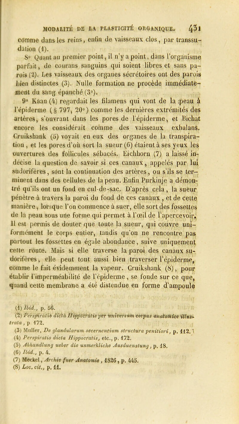 comme dans les reins, enfin de vaisseaux clos, par transsu- dàtion (1). S0 Quant au premier point, il n'y a point, dans l'organisme parfait, de courans sanguins qui soient libres et sans pa- rois (2). Les vaisseaux des organes sécrétoires ont des parois Lien distinctes (3). Nulle formation ne procède immédiate- ment du sang épanché (3°)* 9° Kaan (4) regardait les filamens qui vont de la :peau à l'épiderme ( § 797, 20° ) comme les dernières extrémités des artères, s'ouvrant dans les pores de l'épiderme, et Bichat encore les considérait comme des vaisseaux exhalans. Cruikshank (5) voyait en eux des organes de la transpira- tion , et les pores d'où sort la sueur (6) étaient à ses yeux les ouvertures des follicules sébacés. Eichhorn (7) a laissé in- décise la question de savoir si ces canaux, appelés par lui sUdorifères, sont la continuation des artères, ou s'ils se ter- minent dans des cellules de la peau. Enfin Purkinje a démon- tré qu'ils ont un fond en cul-de-sac. D'après cela , la sueur pénètre à travers la paroi du fond de ces canaux , et de celte manière^ lorsque l'on commence à suer, elle sort des fossettes de la peau sous urte forme qui permet à l'œil de l'apercevoir. Il est permis de douter que toute la sueur, qui couvre uni- formément le corps entier, tandis qu'on ne rencontre pas partout les fossettes en égale abondance, suive uniquement cette route. Mais si elle traverse la paroi des canaux su- dorifères, elle peut tout aussi bien traverser l'épiderme, comme le fait évidemment la vapeur. Cruikshank (8), pour établir l'imperméabilité de l'épiderme, se fonde sur ce que, quand celte membrane a été distendue en forme d'ampoule (1) ihii., P. 56. (2) Perspiratiû dicta Hippocratis per universum corpus analoitiicc Mus*- truta, p 472. (3) Millier, De ylandularum secerncntium structura penitiori, p. 112.1 (4) Perspiratio dicta Hippocratis, etc., p. 172. (5) Abhandluny ueber die unmerkliche Ausduenstuny, p. 18. (6) Ibid., p. 4. (7) Meckel, Archiv fuer Anatomie, 1826, p. 445.