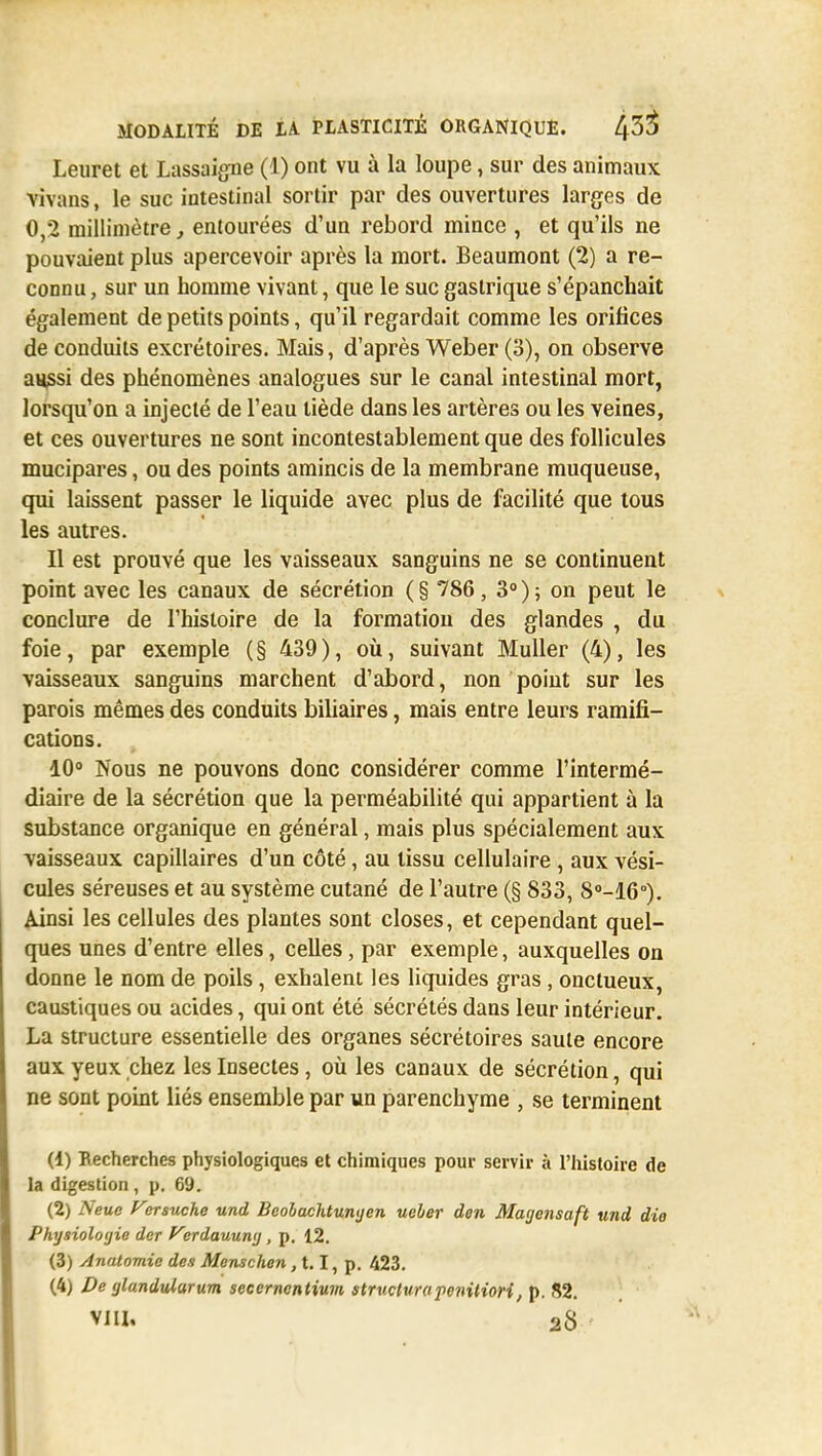 Leuret et Lassaigne (1) ont vu à la loupe, sur des animaux vivans, le suc intestinal sortir par des ouvertures larges de 0,2 millimètre, entourées d'un rebord mince , et qu'ils ne pouvaient plus apercevoir après la mort. Beaumont (2) a re- connu , sur un homme vivant, que le suc gastrique s'épanchait également de petits points, qu'il regardait comme les orifices de conduits excrétoires. Mais, d'après Weber (3), on observe aussi des phénomènes analogues sur le canal intestinal mort, lorsqu'on a injecté de l'eau tiède dans les artères ou les veines, et ces ouvertures ne sont incontestablement que des follicules mucipares, ou des points amincis de la membrane muqueuse, qui laissent passer le liquide avec plus de facilité que tous les autres. Il est prouvé que les vaisseaux sanguins ne se continuent point avec les canaux de sécrétion ( § 786 , 3° ) ; on peut le conclure de l'histoire de la formation des glandes , du foie , par exemple ( § 439 ), où, suivant Muller (4), les vaisseaux sanguins marchent d'abord, non point sur les parois mêmes des conduits biliaires, mais entre leurs ramifi- cations. 10° Nous ne pouvons donc considérer comme l'intermé- diaire de la sécrétion que la perméabilité qui appartient à la substance organique en général, mais plus spécialement aux vaisseaux capillaires d'un côté, au tissu cellulaire , aux vési- cules séreuses et au système cutané de l'autre (§ 833, 8°-16°). Ainsi les cellules des plantes sont closes, et cependant quel- ques unes d'entre elles, celles, par exemple, auxquelles on donne le nom de poils, exhalent les liquides gras, onctueux, caustiques ou acides, qui ont été sécrétés dans leur intérieur. La structure essentielle des organes sécrétoires saule encore aux yeux chez les Insectes, où les canaux de sécrétion, qui ne sont point liés ensemble par un parenchyme , se terminent (1) Recherches physiologiques et chimiques pour servir à l'histoire de la digestion , p. 69. (2) Neue Varsuche und Beobachtunyen ueber don Magensaft und dio Physiologie der Verdauung, p. 12. (3) Anatomie des Menschen, 1.1, p. 423. (4) De (jlo.ndul.urum seccrnentium structura penitiori, p. 82. vin. 2S