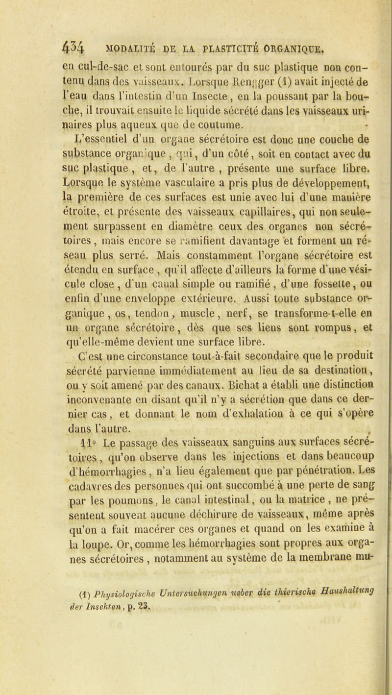 en cul-de-sac et sont entourés par du suc plastique non con- tenu dans des vaisseaux. Lorsque ilcn;;ger (1) avait injecté de l'eau dans l'intestin d'un Insecte, en la poussant par la bou- che, il trouvait ensuite le liquide sécrété dans les vaisseaux uri- naires plus aqueux que de coutume. L'essentiel d'un organe sécréloire est donc une couche de substance organique , qui,, d'un côté, soit en contact avec du suc plastique , et, de l'autre, présente une surface libre. Lorsque le système vasculaire a pris plus de développement, la première de ces surfaces est unie avec lui d'une manière étroite, et présente des vaisseaux capillaires, qui non seule- ment surpassent en diamètre ceux des organes non sécré- toires, mais encore se ramifient davantage et forment un ré- seau plus serré. Mais constamment l'organe sécrétoire est étendu en surface , qu'il affecte d'ailleurs la forme d'une vési- cule close , d'un canal simple ou ramifié , d'une fossette, ou enfin d'une enveloppe extérieure. Aussi toute substance or- ganique , os, tendon, muscle, nerf, se transforme-t-elle en un organe sécrétoire, dès que ses liens sont rompus, et qu'elle-même devient une surface libre. C'est une circonstance tout-à-fait secondaire que le produit sécrété parvienne immédiatement au lieu de sa destination, ou y soit amené par des canaux. Bichat a établi une distinction inconvenante en disant qu'il n'y a sécrétion que dans ce der- nier cas, et donnant le nom d'exhalation à ce qui s'opère dans l'autre. 11° Le passage des vaisseaux sanguins aux surfaces sécré- toires, qu'on observe dans les injections et dans beaucoup d'hémorrhagies, n'a lieu également que par pénétration. Les cadavres des personnes qui ont succombé à une perte de sang par les poumons, le canal intestinal, ou la matrice , ne pré- sentent souvent aucune déchirure de vaisseaux, même après qu'on a fait macérer ces organes et quand on les examine à la loupe. Or, comme les hémorrhagies sont propres aux orga- nes sécrétoires, notamment au système de la membrane mu- (1) Physioloyische Untersuchtmyen ueber die thierischa Haushaltung der lnschton, p. 23.