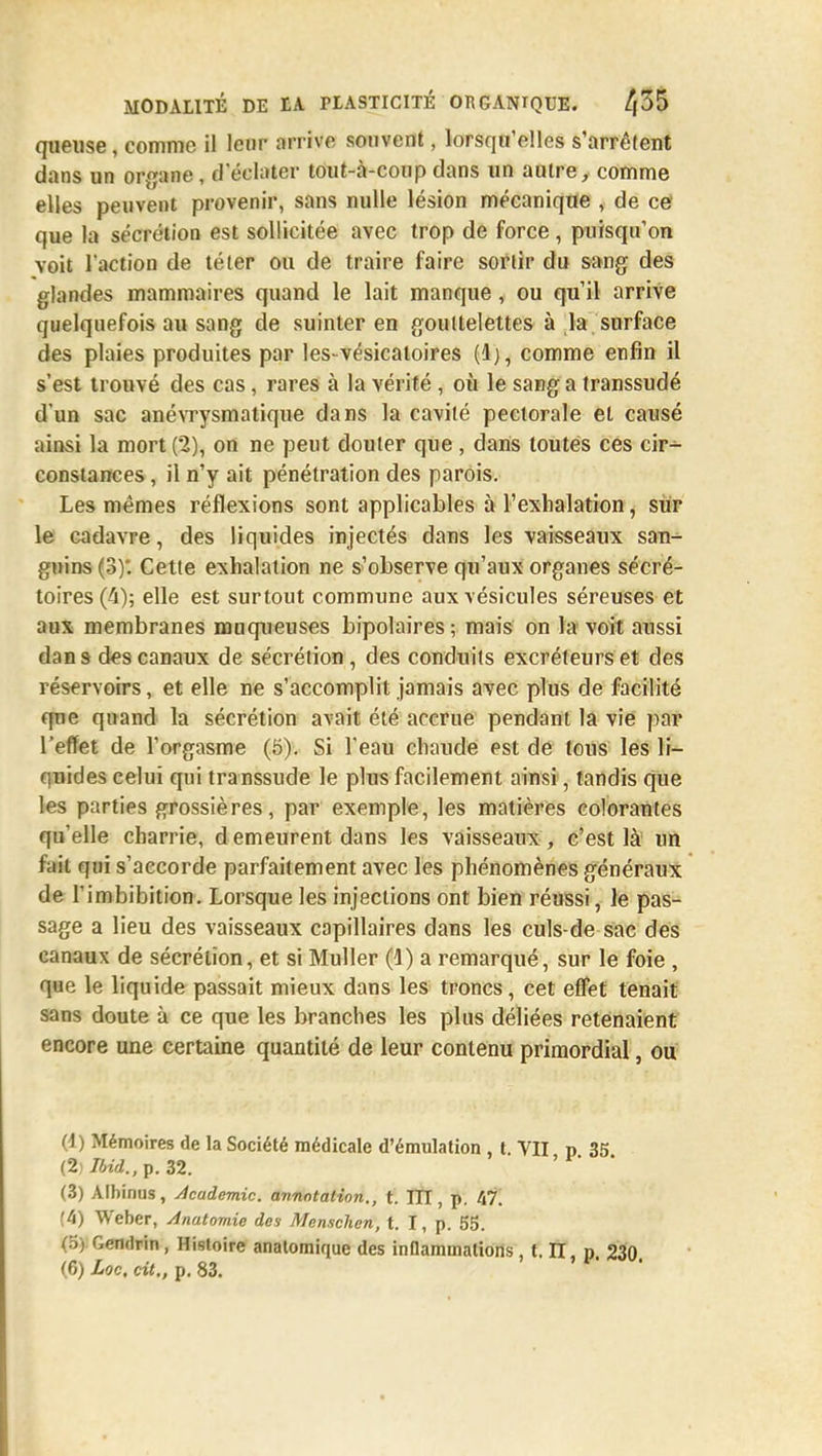 queuse, comme il leur arrive souvent, lorsqu'elles s'arrêtent dans un organe , .l'éclater tout-à-coup dans un autre, comme elles peuvent provenir, sans nulle lésion mécanique , de ce' que la sécrétion est sollicitée avec trop de force, puisqu'on voit l'action de téter ou de traire faire sortir du sang des glandes mammaires quand le lait manque, ou qu'il arrive quelquefois au sang de suinter en gouttelettes à la surface des plaies produites par les-vésicatoires (Ij, comme enfin il s'est trouvé des cas, rares à la vérité , où le sang a transsudé d'un sac anévrysmatique dans la cavité pectorale et causé ainsi la mort (2), on ne peut douter que , dans toutes ces cir- constances , il n'y ait pénétration des parois. Les mêmes réflexions sont applicables à l'exhalation, sur le cadavre, des liquides injectés dans les vaisseaux san- guins (3)'. Cette exhalation ne s'observe qu'aux organes sécré- toires (4); elle est surtout commune aux vésicules séreuses et aux membranes muqueuses bipolaires ; mais on la voit aussi dan s des canaux de sécrétion, des conduits excréteurs et des réservoirs, et elle ne s'accomplit jamais avec plus de facilité que quand la sécrétion avait été accrue pendant la vie par l'effet de l'orgasme (5). Si l'eau chaude est de tous les li- quides celui qui transsudé le plus facilement ainsi, tandis que les parties grossières, par exemple, les matières colorantes qu'elle charrie, d emeurent dans les vaisseaux, c'est là un fciit qui s'accorde parfaitement avec les phénomènes généraux de l'imbibition. Lorsque les injections ont bien réussi, le pas- sage a lieu des vaisseaux capillaires dans les culs-de sac des canaux de sécrétion, et si Muller (1) a remarqué, sur le foie , que le liquide passait mieux dans les troncs, cet effet tenait sans doute à ce que les branches les plus déliées retenaient encore une certaine quantité de leur contenu primordial, ou (1) Mémoires de la Société médicale d'émulation , t. VII p 35 (2) Jbid.,p. 32. (3) Albinus, Académie, annotation., t. TTI, p. 47. (4) Weber, Anatomie des Menschen, t. I, p. 55. (5) Gendrin , Histoire anatomique des inflammations , t. II, p 230