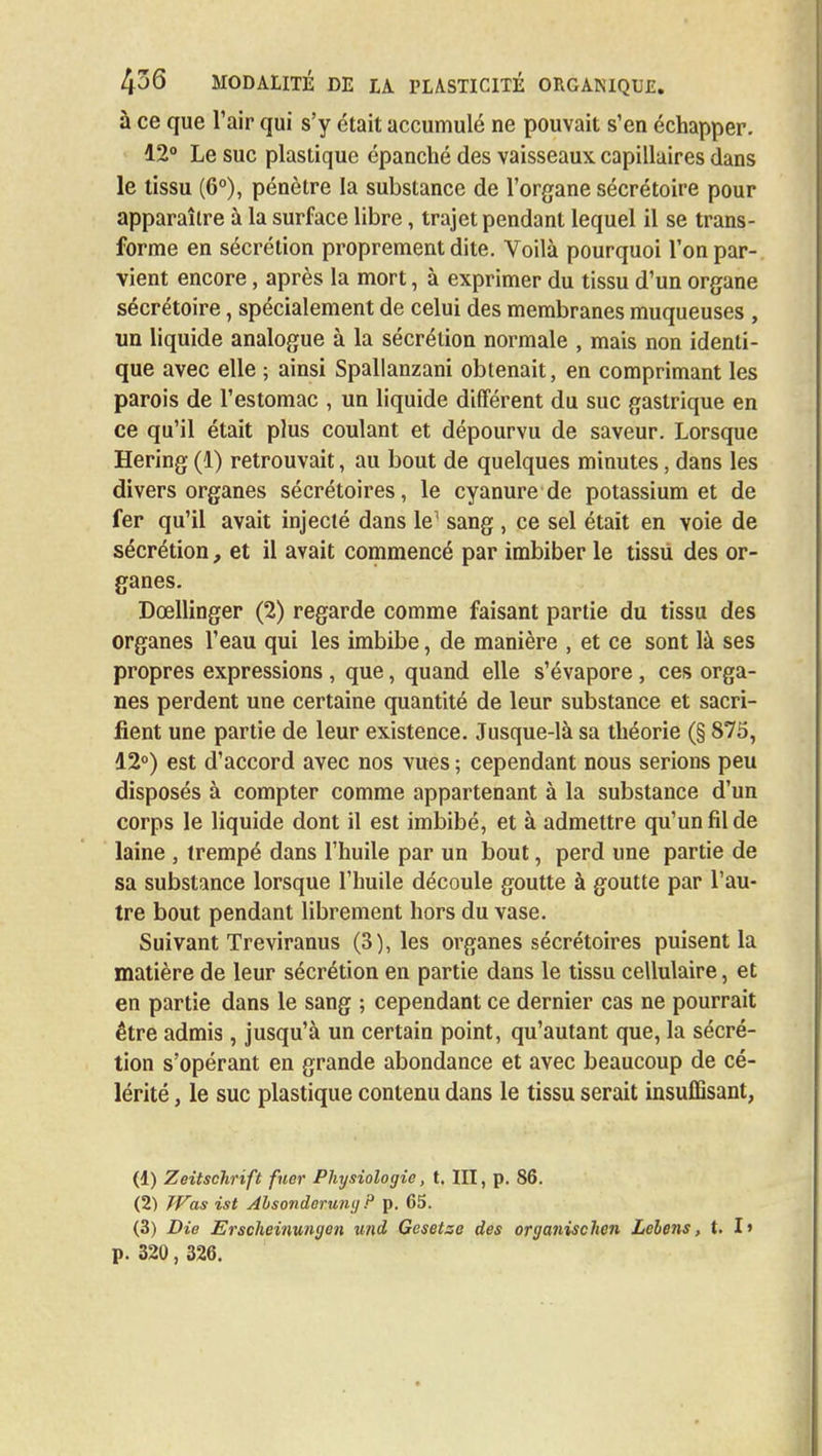 à ce que l'air qui s'y était accumulé ne pouvait s'en échapper. 12° Le suc plastique épanché des vaisseaux capillaires dans le tissu (6°), pénètre la substance de l'organe sécrétoire pour apparaître à la surface libre, trajet pendant lequel il se trans- forme en sécrétion proprement dite. Voilà pourquoi l'on par- vient encore, après la mort, à exprimer du tissu d'un organe sécrétoire, spécialement de celui des membranes muqueuses , un liquide analogue à la sécrétion normale , mais non identi- que avec elle ; ainsi Spallanzani obtenait, en comprimant les parois de l'estomac , un liquide différent du suc gastrique en ce qu'il était plus coulant et dépourvu de saveur. Lorsque Hering (1) retrouvait, au bout de quelques minutes, dans les divers organes sécrétoires, le cyanure de potassium et de fer qu'il avait injecté dans le^ sang , ce sel était en voie de sécrétion, et il avait commencé par imbiber le tissu des or- ganes. Dœllinger (2) regarde comme faisant partie du tissu des organes l'eau qui les imbibe, de manière , et ce sont là ses propres expressions , que, quand elle s'évapore , ces orga- nes perdent une certaine quantité de leur substance et sacri- fient une partie de leur existence. Jusque-là sa théorie (§ 875, 12°) est d'accord avec nos vues ; cependant nous serions peu disposés à compter comme appartenant à la substance d'un corps le liquide dont il est imbibé, et à admettre qu'un fil de laine , trempé dans l'huile par un bout, perd une partie de sa substance lorsque l'huile découle goutte à goutte par l'au- tre bout pendant librement hors du vase. Suivant Treviranus (3), les organes sécrétoires puisent la matière de leur sécrétion en partie dans le tissu cellulaire, et en partie dans le sang ; cependant ce dernier cas ne pourrait être admis , jusqu'à un certain point, qu'autant que, la sécré- tion s'opérant en grande abondance et avec beaucoup de cé- lérité , le suc plastique contenu dans le tissu serait insuffisant, (1) Zeitschrïft fuer Physiologie, t. III, p. 86. (2) Was ist Ahsonderung P p. 65. (3) Die Erscheinungen und Gesetse des organischen Lebens, t. I» p. 320, 326.