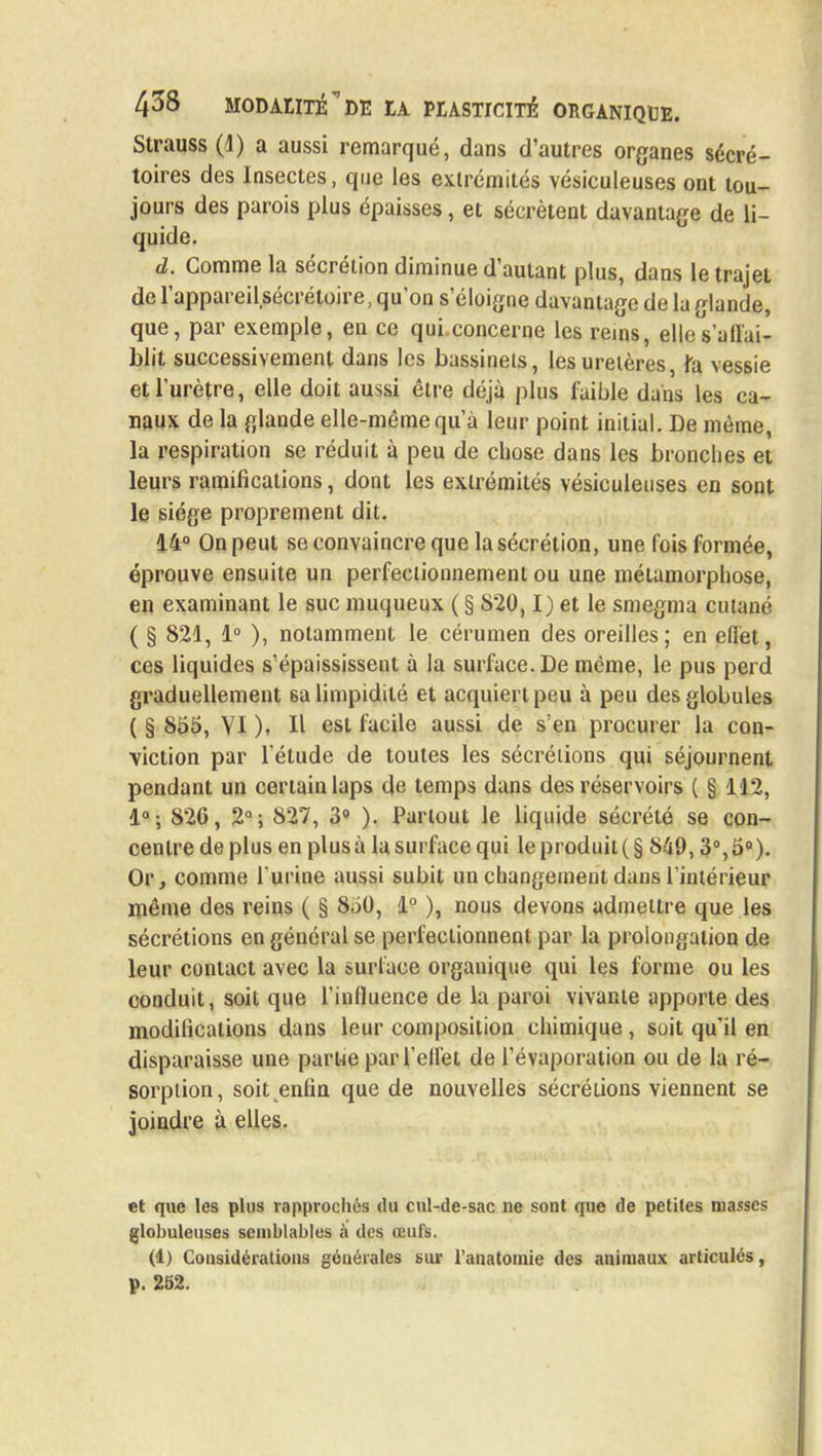 Strauss (1) a aussi remarqué, dans d'autres organes sécré- toires des Insectes, que les extrémités vésiculeuses ont tou- jours des parois plus épaisses, et sécrètent davantage de li- quide. d. Gomme la sécrétion diminue d'autant plus, dans le trajet de l'appareilsécrétoire, qu'on s'éloigne davantage de la glande, que, par exemple, en ce qui concerne les rems, ellcs'auai- blit successivement dans les bassinets, les uretères, fa vessie et l'urètre, elle doit aussi être déjà plus faible dans les ca- naux de la glande elle-même qu'à leur point initial. De même, la respiration se réduit à peu de chose dans les bronches et leurs ramifications, dont les extrémités vésiculeuses en sont le siège proprement dit. 14° On peut se convaincre que la sécrétion, une fois formée, éprouve ensuite un perfectionnement ou une métamorphose, en examinant le suc muqueux ( § 820,1) et le smegma cutané ( § 821, 1° ), notamment le cérumen des oreilles; en efiel, ces liquides s'épaississent à la surface. De même, le pus perd graduellement 6a limpidité et acquiert peu à peu des globules ( § 855, YI ), H est facile aussi de s'en procurer la con- viction par l'étude de toutes les sécrétions qui séjournent pendant un certain laps de temps dans des réservoirs ( § 112, 1°; 826, 2°; 827, 3° ). Partout le liquide sécrété se con- centre de plus en plus à la surface qui le produit ( § 849,3°, 5°). Or, comme Turine aussi subit un changement dans l'intérieur même des reins ( § 850, 1° ), nous devons admettre que les sécrétions en général se perfectionnent par la prolongation de leur contact avec la surface organique qui les forme ou les conduit, soit que l'influence de la paroi vivante apporte des modifications dans leur composition chimique, soit qu'il en disparaisse une parue par l'ell'et de l'évaporation ou de la ré- sorption, soit enfin que de nouvelles sécrétions viennent se joindre à elles. et que les plus rapprochés du cul-de-sac ne sont que de petites niasses globuleuses semblables à des œufs. (1) Considérations générales sur l'anatomie des animaux articulés, p. 252.