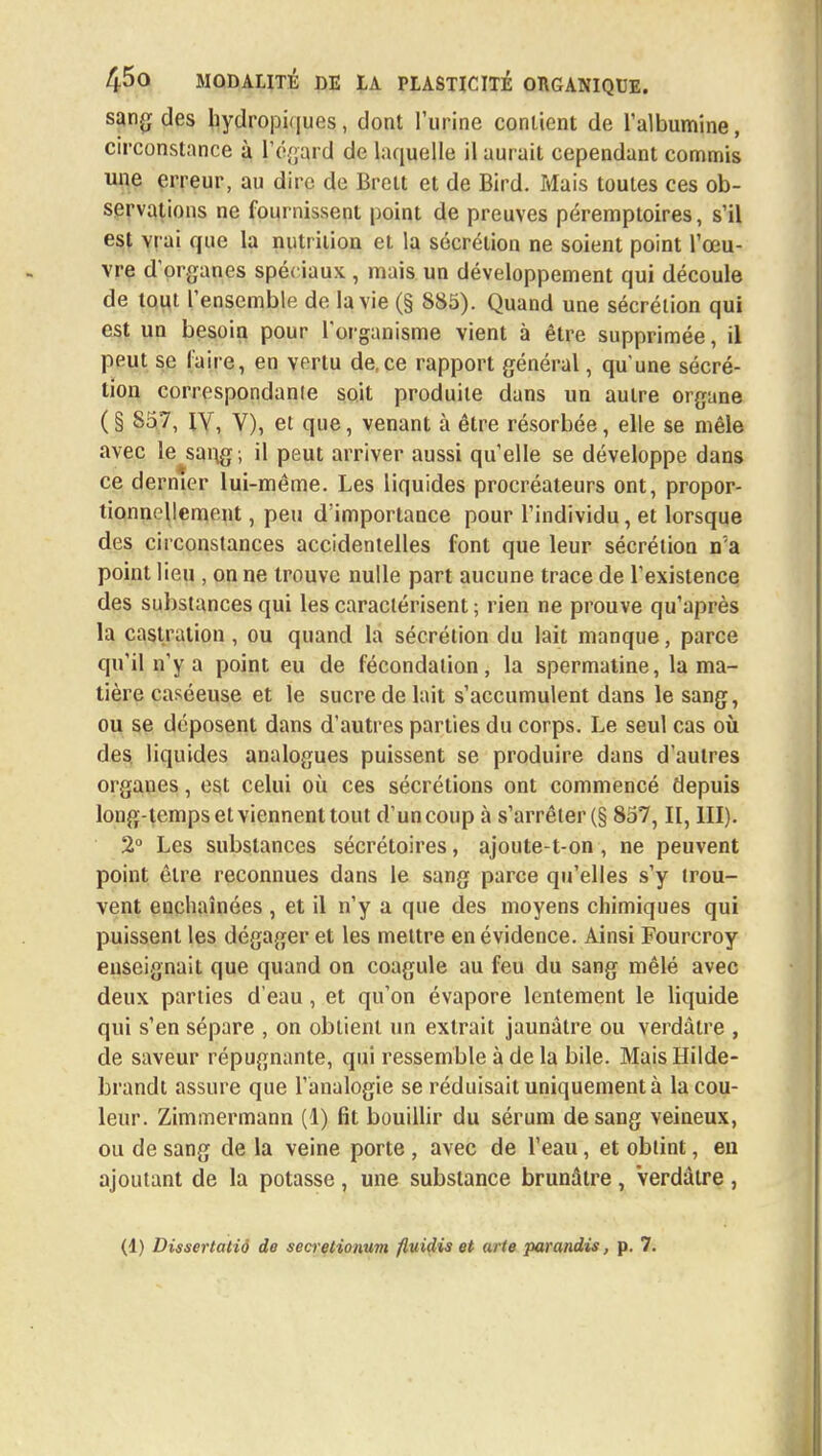 sang des hydropiques, dont l'urine contient de l'albumine, circonstance à L'égard de laquelle il aurait cependant commis une erreur, au dire de Brett et de Bird. Mais toutes ces ob- servations ne fournissent point de preuves péremptoires, s'il est vrai que la nutrition et la sécrétion ne soient point l'œu- vre d organes spéciaux , mais un développement qui découle de tout l'ensemble de la vie (§ 885). Quand une sécrétion qui est un besoin pour l'organisme vient à être supprimée, il peut se faire, en vertu de ce rapport général, qu'une sécré- tion correspondant soit produite dans un autre organe (§ 857, IV, Y), et que, venant à être résorbée, elle se mêle avec le sang; il peut arriver aussi quelle se développe dans ce dernier lui-même. Les liquides procréateurs ont, propor- tionnellement , peu d'importance pour l'individu, et lorsque des circonstances accidentelles font que leur sécrétion n'a point lieu , on ne trouve nulle part aucune trace de l'existence des substances qui les caractérisent ; rien ne prouve qu'après la castration , ou quand la sécrétion du lait manque, parce qu'il n'y a point eu de fécondation, la spermatine, la ma- tière caséeuse et le sucre de lait s'accumulent dans le sang, ou se déposent dans d'autres parties du corps. Le seul cas où des liquides analogues puissent se produire dans d'autres orgaues, est celui où ces sécrétions ont commencé depuis long-temps et viennent tout d'un coup à s'arrêter (§ 857, II, III). 2° Les substances sécrétoires, ajoute-t-on , ne peuvent point être reconnues dans le sang parce qu'elles s'y trou- vent enchaînées , et il n'y a que des moyens chimiques qui puissent les dégager et les mettre en évidence. Ainsi Fourcroy enseignait que quand on coagule au feu du sang mêlé avec deux parties d'eau, et qu'on évapore lentement le liquide qui s'en sépare , on obtient un extrait jaunâtre ou verdàtre , de saveur répugnante, qui ressemble à de la bile. Mais Hilde- brandt assure que l'analogie se réduisait uniquement à la cou- leur. Zimmermann (1) fit bouillir du sérum de sang veineux, ou de sang de la veine porte , avec de l'eau, et obtint, en ajoutant de la potasse, une substance brunâtre, verdàtre ,