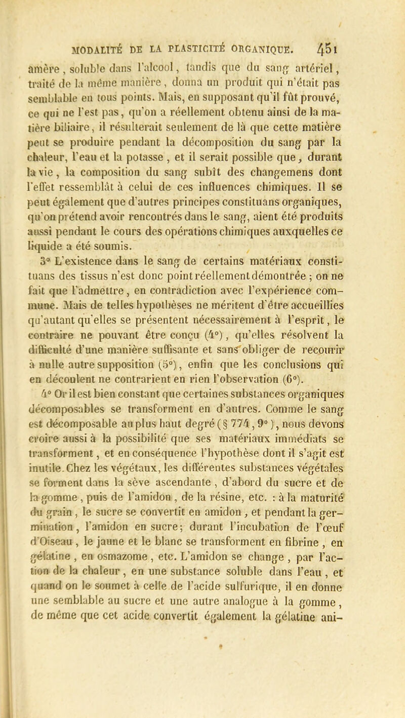 amère , soluble dans l'alcool, tandis que du sang artériel, traité de la même manière, donna un produit qui n'était pas semblable en tous points. Mais, en supposant qu'il fût prouvé, ce qui ne l'est pas, qu'on a réellement obtenu ainsi de la ma- tière biliaire, il résulterait seulement de là que cette matière peut se produire pendant la décomposition du sang par la chaleur, l'eau et la potasse , et il serait possible que, durant la vie, la composition du sang subît des changemens dont l'effet ressemblât à celui de ces influences chimiques. 11 se peut également que d'autres principes conslituans organiques, qu'on prétend avoir rencontrés dans le sang, aient été produits aussi pendant le cours des opérations chimiques auxquelles ce liquide a été soumis. 3° L'existence dans le sang de certains matériaux consti- tuai des tissus n'est donc point réellement démontrée ; on ne fait que l'admettre, en contradiction avec l'expérience com- mune. Mais de telles hypothèses ne méritent d'être accueillies qu'autant qu'elles se présentent nécessairement à l'esprit, le contraire ne pouvant être conçu (4°), qu'elles résolvent la difficulté d'une manière suffisante et sans obliger de recourir à nulle autre supposition (5°) , enfin que les conclusions qui en découlent ne contrarient en rien l'observation (6°). 4? Or il est bien constant que certaines substances organiques décomposables se transforment en d'autres. Comme le sang est decomposable au plus haut degré (§ 774,9° ), nous devons croire aussi à la possibilité que ses matériaux immédiats se transforment, et en conséquence l'hypothèse dont il s'agit est inutile. Chez les végétaux, les différentes substances végétales se forment dans la sève ascendante , d'abord du sucre et de la gomme , puis de l'amidon , de la résine, etc. : à la maturité fin grain , le sucre se convertit en amidon, et pendant la ger- mination , l'amidon en sucre; durant l'incubation de l'œuf tfO seau , le jaune et le blanc se transforment en fibrine , en gélatine , en osmazome , etc. L'amidon se change , par l'ac- tion de la chaleur, en une substance soluble dans l'eau , et quand on le soumet à celle de l'acide sulfurique, il en donne une semblable au sucre et une autre analogue à la gomme, de même que cet acide convertit également la gélatine ani-