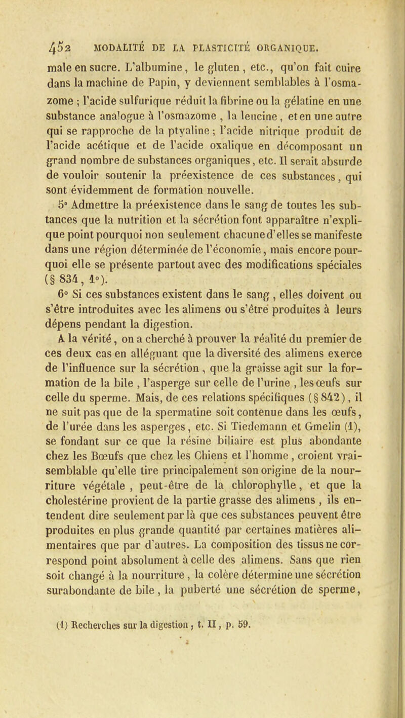 maie en sucre. L'albumine, le gluten , etc., qu'on fait cuire dans la machine de Papin, y deviennent semblables à l'osma- zome ; l'acide sulfurique réduit la fibrine ou la gélatine en une substance analogue à l'osmazome , la lencine, et en une aulre qui se rapproche de la ptyaline ; l'acide nitrique produit de l'acide acétique et de l'acide oxalique en décomposant un grand nombre de substances organiques, etc. Il serait absurde de vouloir soutenir la préexistence de ces substances, qui sont évidemment de formation nouvelle. 5° Admettre la préexistence dans le sang de toutes les sub- tances que la nutrition et la sécrétion font apparaître n'expli- que point pourquoi non seulement chacuned'elles se manifeste dans une région déterminée de l'économie, mais encore pour- quoi elle se présente partout avec des modifications spéciales (§ 834, 1»). 6° Si ces substances existent dans le sang , elles doivent ou s'être introduites avec les alimens ou s'être produites à leurs dépens pendant la digestion. A la vérité, on a cherché à prouver la réalité du premier de ces deux cas en alléguant que la diversité des alimens exerce de l'influence sur la sécrétion , que la graisse agit sur la for- mation de la bile , l'asperge sur celle de l'urine , les œufs sur celle du sperme. Mais, de ces relations spécifiques (§842), il ne suit pas que de la spermaline soit contenue dans les œufs, de l'urée dans les asperges, etc. Si Tiedemann et Gmelin (1), se fondant sur ce que la résine biliaire est plus abondante chez les Bœufs que chez les Chiens et l'homme , croient vrai- semblable qu'elle tire principalement son origine de la nour- riture végétale , peut-êlre de la chlorophylle, et que la cholestérine provient de la partie grasse des alimens , ils en- tendent dire seulement par là que ces substances peuvent être produites en plus grande quantité par certaines matières ali- mentaires que par d'autres. La composition des tissus ne cor- respond point absolument à celle des alimens. Sans que rien soit changé à la nourriture, la colère détermine une sécrétion surabondante de bile , la puberté une sécrétion de sperme, (t) Recherches sur la digestion, t. II, p. 59.