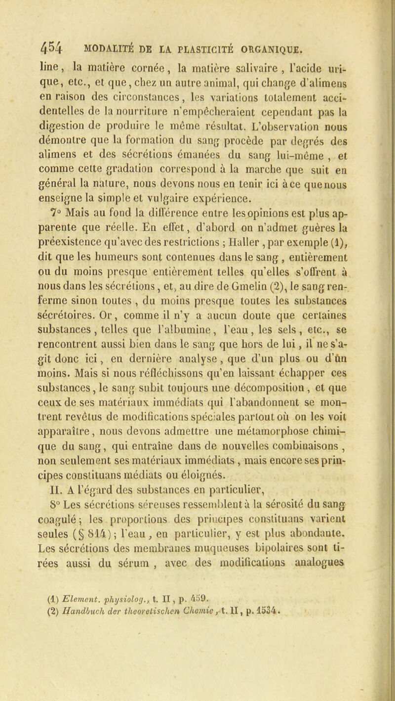 line, la matière cornée, la matière salivaire , l'acide uri- que, etc., et que, chez un autre animal, qui change d alimens en raison des circonstances, les variations totalement acci- dentelles de la nourriture n'empêcheraient cependant pas la digestion de produire le même résultat. L'observation nous démontre que la formation du sang procède par degrés des alimens et des sécrétions émanées du sang lui-même , et comme celte gradation correspond à la marche que suit en général la nature, nous devons nous en tenir ici à ce que nous enseigne la simple et vulgaire expérience. 7° Mais au fond la différence entre les opinions est plus ap- parente que réelle. En effet, d'abord on n'admet guères la préexistence qu'avec des restrictions ; Haller, par exemple (1), dit que les humeurs sont contenues dans le sang , entièrement ou du moins presque entièrement telles qu'elles s'offrent à nous dans les sécrétions, et, au dire de Gmelin (2), le sang ren- ferme sinon toutes , du moins presque toutes les substances sécrétoires. Or, comme il n'y a aucun doute que certaines substances, telles que l'albumine, l'eau, les sels, etc., se rencontrent aussi bien dans le sang que hors de lui, il ne s'a- git donc ici, en dernière analyse, que d'un plus ou d'ùn moins. Mais si nous réfléchissons qu'en laissant échapper ces substances, le sang subit toujours une décomposition , et que ceux de ses matériaux immédiats qui l'abandonnent se mon- trent revêtus de modifications spéciales partout où on les voit apparaître, nous devons admettre une métamorphose chimi- que du sang, qui entraîne dans de nouvelles combinaisons , non seulement ses matériaux immédiats, mais encore ses prin- cipes consiituans médiats ou éloignés. II. A l'égard des substances en particulier, 8° Les sécrétions séreuses ressemblent à la sérosité du sang coagulé; les proportions des principes consiituans varient seules (§ 814); l'eau, en particulier, y est plus abondante. Les sécrétions des membranes muqueuses bipolaires sont ti- rées aussi du sérum , avec des modifications analogues (1) Elément, physioloy., t. II, p. 459. (2) Handbuch der iheoretischen Chomic, t. II, p. 1534.