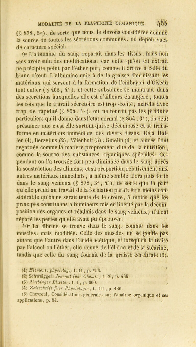(§ 878, 5°), de sorte que nous, le devons considérer comme la source de toutes les sécrétions communes, ou dépourvues dë caractère spécial. 9° L'albumine du sang reparaît dans les tissus \ mais non sans avoir subides modifications, car celle qu'on eii exlrait ne précipite point par l'éther pur, comme il arrive à celle du blanc d'œuf. L'albumine unie à de la graisse fournissant les matériaux qui servent à la formation de l'embryon d'Oiseau tout entier ( § 465, 4° ), et cette substance se montrant dans des sécrétions auxquelles elle est d'ailleurs étrangère , toutes les fois que le travail sécrétoire est trop excité, marche avec trop de rapidité (§ 854 ,1°), ou ne fournit pas lés prddtiils particuliers qu'il donne dans l'état normal ( § 854, 3° ), on peut présumer que c'est elle surtout qui se décomposé et se trans- forme en matériaux immédiats des divers tissus. Déjà Ilal- ler (1), Berzelius (2), Wienholt(3), Gmeliii (4) et autres l'ont regardée comme la matière proprement dite de la nutrition , comme la source des substances organiques spéciales. Ce- pendant on l'a trouvée fort peu diminuée dans le sàrifj dprès la soustraction des alimens, et sa proportion, relativement aux autres matériaux immédiats, a même semblé alors plus forte dans le sang veineux (§ 878, 3°, 4°), de sorte qUe la part qu'elle prend au travail de la formation paraît être moins con- sidérable qu'on ne serait tenté de le croire, à moins qiiè les principes constituans albumineux mis en liberté par la décom position des organes et réadmis dans le sang veineux, n'aient réparé les pertes qu'elle avait pu éprouver. 10° La fibrine se trouve dans le sang, comme dans les muscles, mais modifiée. Celle des muscles ne se gonfle pas autant que l'autre dans l'acide acétique, et lorsqu'on la traite par l'alcool ou l'éther, elle donne del'élaïne etde la stéarine, tandis que celle du sang fournit de la graisse cérébrale (5). (1) Elément, physiolog., t. II, p. 153. (2) Schweigger, Journal fuer Chemie, t. X, p. 486. (3) Tuelnnyer Blœtter, t. I, p. 360. (4) Zcitschrift fuer Physiologie, t. III , p. 4S6. (5) Chcvreul, Considérations générales sur l'analyse organique et ses applications, p. 84.