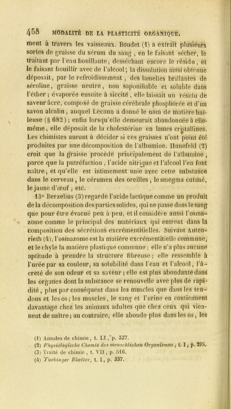 ment à travers les vaisseaux. Boudet (1) a extrait plusieurs sortes de graisse du sérum du sang , en le faisant sécher, le traitant par l'eau bouillante, desséchant encore le résidu, et le faisant bouillir avec de l'alcool; la dissolution ainsi obtenue déposait, par le refroidissement, des lamelles brillantes de séroline, graisse neutre, non saponiliable et soluble dans l'éther ; évaporée ensuite à siccité , elle laissait un résidu de saveur acre, composé de graisse cérébrale phosphorée et d'un savon alcalin, auquel Lecanu a donné le nom de matière hui- leuse (§ 682) ; enfin lorsqu'elle demeurait abandonnée à elle- même, elle déposait de la cholestérine en lames cristallines. Les chimistes auront à décider si ces graisses n'ont point été produites par une décomposition de l'albumine. Hdnefeld (2) croit que la graisse procède principalement de l'albumine , parce que la putréfaction , l'acide nilrigue et l'alcool l'en font naître, et qu'elle est intimement unie avec cette substance dans le cerveau, le cérumen des oreilles, lesmegma cutané, le jaune d'œuf, etc. 13° Berzelius (3) regarde l'acide lactique comme un produit de la décomposition des parties solides, qui ne passe dans le sang que pour être évacué peu à peu, et il considèr e aussi l'osma- zome comme le principal des matériaux qui entrent dans la composition des sécrétions excrémentitielles. Suivant Auten- rielh (4), l'osmazome est la matière excrémentitiello commune, et le chyle la matière plastique commune ; elle n'a plus aucune aptitude à prendre la structure fibreuse ; elle ressemble à l'urée par sa couleur, sa solubilité dans l'eau et l'alcool, l'â- creté de son odeur et sa saveur ; elle est plus abondante dans les organes dont la substance se renouvelle avec plus de rapi- dité , plus par conséquent dans les muscles que dans les ten- dons et les os; les muscles, le sang et l'urine en contiennent davantage chez les animaux adultes que chez ceux qui vien- nent de naître; au contraire, elle abonde plus dans les os, les (1) Annales de chimie, t. LI ,p. 337. . (2) Physiologische Chemie des menschlichen Organismus, 1.1, p. 295. (3) Traité de chimie , t. VII, p. 516.