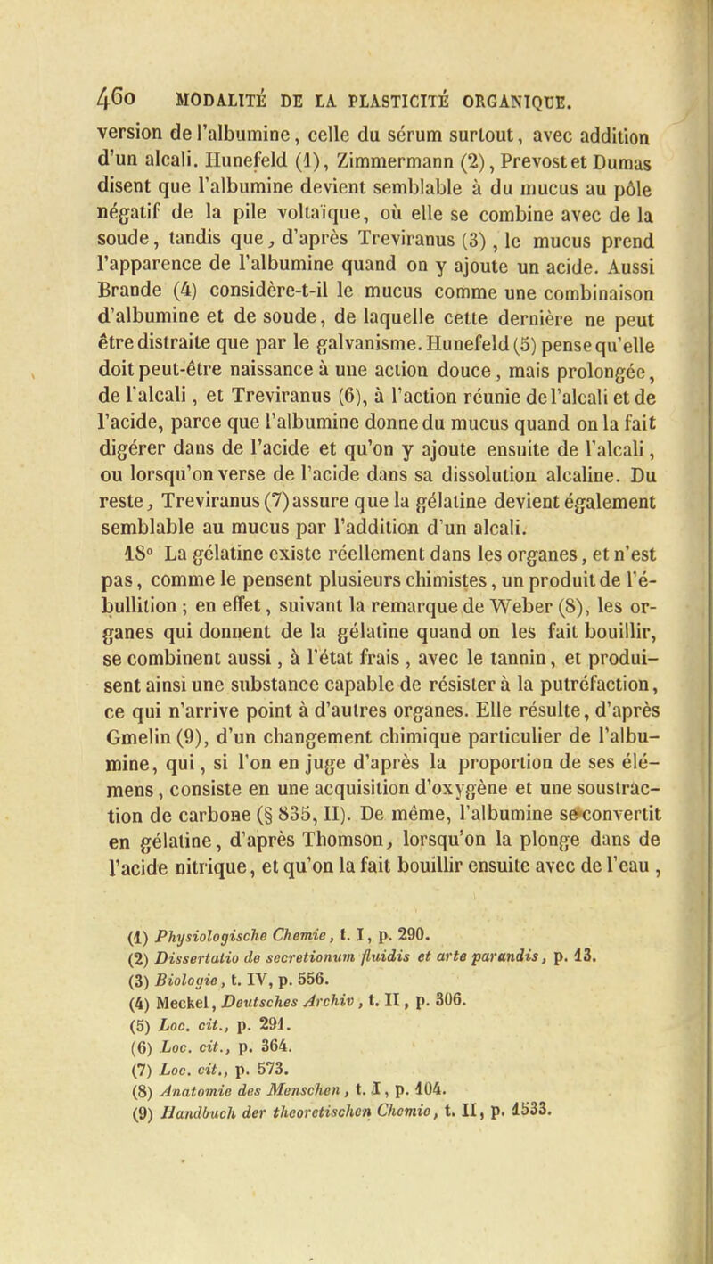 version de l'albumine, celle du sérum surtout, avec addition d'un alcali. Hunefeld (1), Zimmermann (2), Prévost et Dumas disent que l'albumine devient semblable à du mucus au pôle négatif de la pile voltaïque, où elle se combine avec de la soude, tandis que, d'après Treviranus (3), le mucus prend l'apparence de l'albumine quand on y ajoute un acide. Aussi Brande (4) considère-t-il le mucus comme une combinaison d'albumine et de soude, de laquelle celte dernière ne peut être distraite que par le galvanisme. Hunefeld (5) pense qu'elle doit peut-être naissance à une action douce, mais prolongée, de l'alcali, et Treviranus (6), à l'action réunie de l'alcali et de l'acide, parce que l'albumine donne du mucus quand on la fait digérer dans de l'acide et qu'on y ajoute ensuite de l'alcali, ou lorsqu'on verse de l'acide dans sa dissolution alcaline. Du reste, Treviranus (7) assure que la gélatine devient également semblable au mucus par l'addition d'un alcali. 1S° La gélatine existe réellement dans les organes, et n'est pas, comme le pensent plusieurs chimistes, un produit de l'é- bullilion ; en effet, suivant la remarque de Weber (8), les or- ganes qui donnent de la gélatine quand on les fait bouillir, se combinent aussi, à l'état frais , avec le tannin, et produi- sent ainsi une substance capable de résister à la putréfaction, ce qui n'arrive point à d'autres organes. Elle résulte, d'après Gmelin (9), d'un changement chimique particulier de l'albu- mine, qui, si l'on en juge d'après la proportion de ses élé- mens, consiste en une acquisition d'oxygène et une soustrac- tion de carbone (§ 835, II). De même, l'albumine se*convertit en gélatine, d'après Thomson, lorsqu'on la plonge dans de l'acide nitrique, et qu'on la fait bouillir ensuite avec de l'eau , (1) Physiologische Chemie, t. I, p. 290. (2) Dissertatio de secretionum fluidis et arte parandis, p. 13. (3) Biologie, t. IV, p. 556. (4) Meckel, Dexitsches Archiv, t. II, p. 306. (5) Loc. cit., p. 291. (6) Loc. cit., p. 364. (7) Loc. cit., p. 573. (8) Anatomio des Mensch.cn, 1.1, p. 104. (9) Handbuch der theoretischen Chemie, t. II, p. 1533.