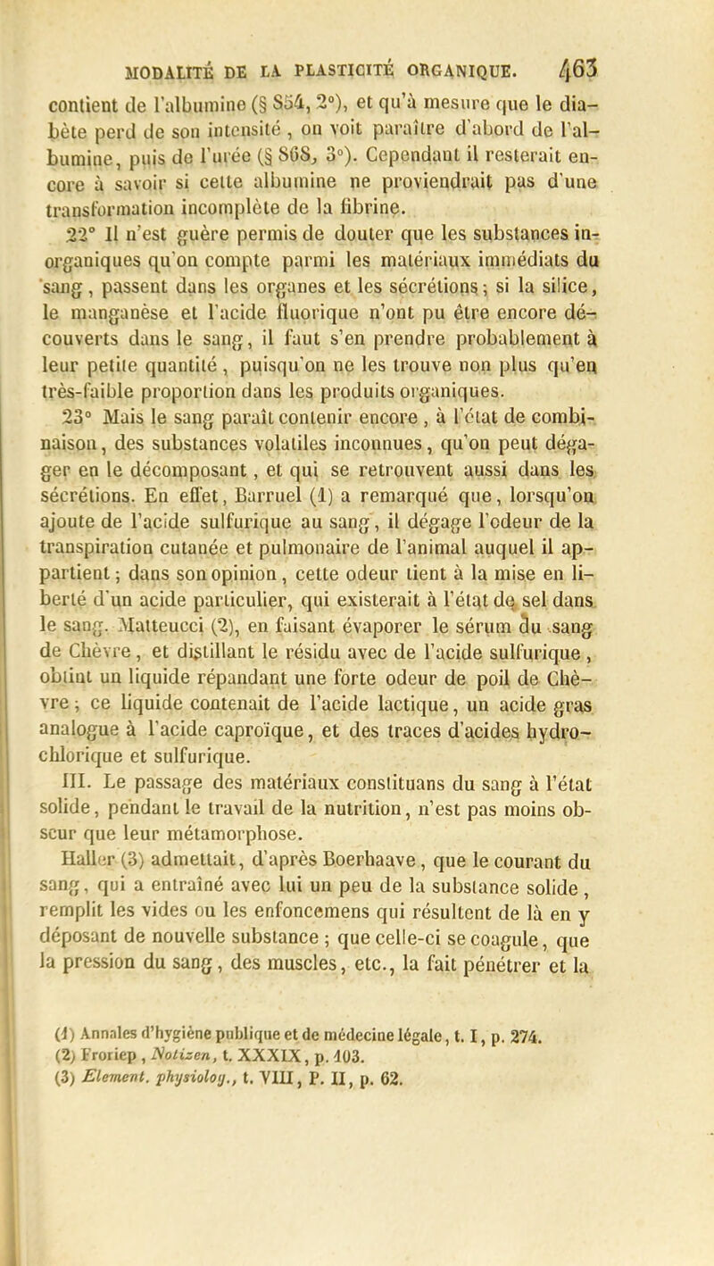 contient de l'albumine (§ S34, 2°), et qu'à mesure que le dia- bète perd de son intensité , on voit paraître d'abord de l'al- bumine, puis de l'urée (§ SOS, 3°). Cependant il resterait en-, core à savoir si celte albumine ne proviendrait pas d'une transformation incomplète de la fibrine. 22° Il n est guère permis de douter que les substances in- organiques qu'on compte parmi les matériaux immédiats du sang, passent dans les organes et les sécrétions ; si la silice, le manganèse et l'acide fluprique n'ont pu être encore dé^ couverts dans le sang, il faut s'en prendre probablement à leur petite quantité , puisqu'on ne les trouve non plus qu'en très-faible proportion dans les produits organiques. 23° Mais le sang paraît contenir encore , à l'état de combi- naison , des substances volatiles inconnues, qu'on peut déga- ger en le décomposant, et qui se retrouvent aussi dans les sécrétions. En effet, Barruel (1) a remarqué que, lorsqu'on ajoute de l'acide sulfurique au sang, il dégage l'odeur de la transpiration cutanée et pulmonaire de l'animal auquel il ap- partient ; dans son opinion, cette odeur tient à la mise en li- berté d'un acide particulier, qui existerait à l'état de sel dans, le sang. Matteucci (2), en faisant évaporer le sérum du sang de Chèvre , et distillant le résidu avec de l'acide sulfurique , obtint un liquide répandant une forte odeur de poil de Chè- vre ; ce Uquide contenait de l'acide lactique, un acide gras analogue à l'acide caproïque, et des traces d'acides hydro- chlorique et sulfurique. III. Le passage des matériaux conslituans du sang à l'état solide, pendant le travail de la nutrition, n'est pas moins ob- scur que leur métamorphose. Haller (3) admettait, d'après Boerhaave, que le courant du sang, qui a entraîné avec lui un peu de la substance solide , remplit les vides ou les enfoncemens qui résultent de là en y déposant de nouvelle substance ; que celle-ci se coagule, que la pression du sang, des muscles, etc., la fait pénétrer et la (4) Annales d'hygiène publique et de médecine légale, 1.1, p. 274. (2) Froriep , Nolizcn, t. XXXIX, p. 403. (3) Elément, physioloy., t. VILI, p. Q, p. 62.