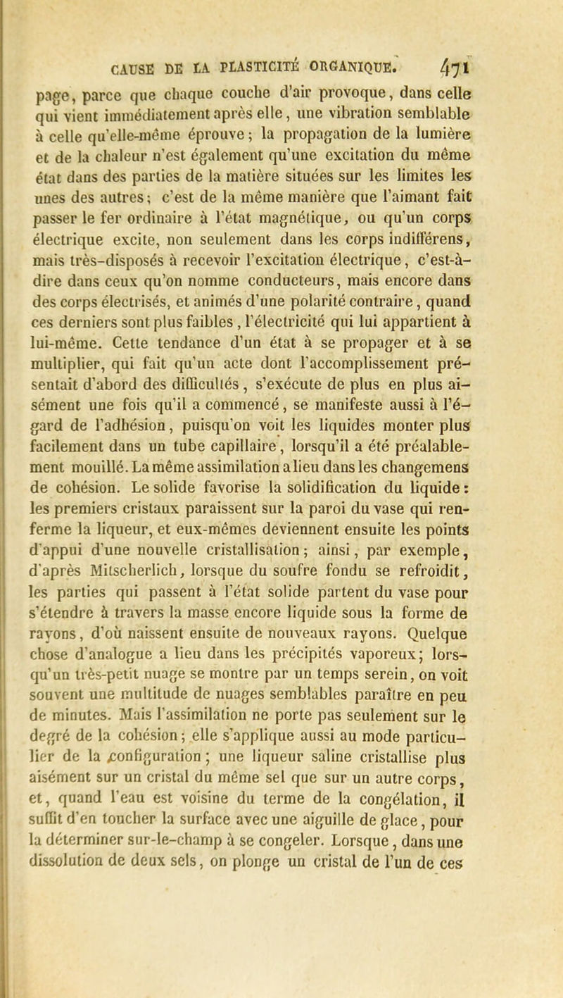 page, parce que chaque couche d'air provoque, dans celle qui vient immédiatement après elle, une vibration semblable à celle qu'elle-même éprouve ; la propagation de la lumière et de la chaleur n'est également qu'une excitation du même état dans des parties de la matière situées sur les limites les unes des autres ; c'est de la même manière que l'aimant fait passer le fer ordinaire à l'état magnétique, ou qu'un corps électrique excite, non seulement dans les corps indilFérens, mais très-disposés à recevoir l'excitation électrique, c'est-à- dire dans ceux qu'on nomme conducteurs, mais encore dans des corps électrisés, et animés d'une polarité contraire, quand ces derniers sont plus faibles, l'électricité qui lui appartient à lui-même. Cette tendance d'un état à se propager et à se multiplier, qui fait qu'un acte dont l'accomplissement pré- sentait d'abord des difficultés, s'exécute de plus en plus ai- sément une fois qu'il a commencé, se manifeste aussi à l'é- gard de l'adhésion, puisqu'on voit les liquides monter plus facilement dans un tube capillaire, lorsqu'il a été préalable- ment mouillé. La même assimilation a lieu dans les changemens de cohésion. Le solide favorise la solidification du liquide : les premiers cristaux paraissent sur la paroi du vase qui ren- ferme la liqueur, et eux-mêmes deviennent ensuite les points d'appui d'une nouvelle cristallisation ; ainsi, par exemple, d'après Milscherlich, lorsque du soufre fondu se refroidit, les parties qui passent à l'état solide partent du vase pour s'étendre à travers la masse encore liquide sous la forme de rayons, d'où naissent ensuite de nouveaux rayons. Quelque chose d'analogue a lieu dans les précipités vaporeux; lors- qu'un très-petit nuage se montre par un temps serein, on voit souvent une multitude de nuages semblables paraître en peu de minutes. Mais l'assimilation ne porte pas seulement sur le degré de la cohésion ; elle s'applique aussi au mode particu- lier de la configuration ; une liqueur saline cristallise plus aisément sur un cristal du même sel que sur un autre corps, et, quand l'eau est voisine du terme de la congélation, il suffit d'en toucher la surface avec une aiguille de glace, pour la déterminer sur-le-champ à se congeler. Lorsque, dans une dissolution de deux sels, on plonge un cristal de l'un de ces