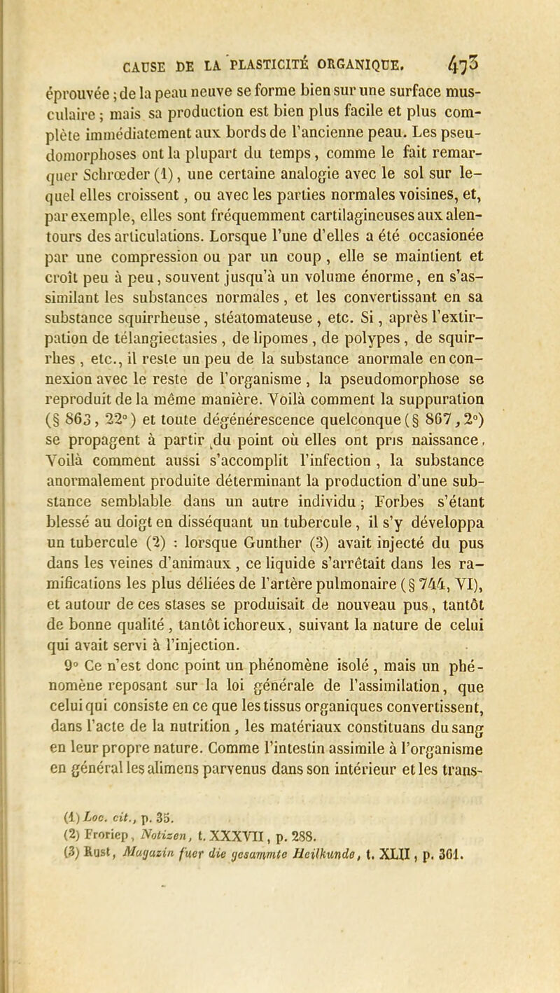 éprouvée ; de la peau neuve se forme bien sur une surface mus- culaire ; mais sa production est bien plus facile et plus com- plète immédiatement aux bords de l'ancienne peau. Les pseu- domorphoses ont la plupart du temps, comme le fait remar- quer Schrœder (1), une certaine analogie avec le sol sur le- quel elles croissent, ou avec les parties normales voisines, et, par exemple, elles sont fréquemment cartilagineuses aux alen- tours des articulations. Lorsque l'une d'elles a été occasionée par une compression ou par un coup, elle se maintient et croît peu à peu, souvent jusqu'à un volume énorme, en s'as- similant les substances normales, et les convertissant en sa substance squirrheuse, sléatomateuse , etc. Si, après l'extir- pation de télangiectasies , de lipomes, de polypes, de squir- rhes , etc., il reste un peu de la substance anormale en con- nexion avec le reste de l'organisme, la pseudomorphose se reproduit de la même manière. Yoilà comment la suppuration (§ 863, 22°) et toute dégénérescence quelconque (§ 867,2°) se propagent à partir kdu point où elles ont pris naissance, Voilà comment aussi s'accomplit l'infection , la substance anormalement produite déterminant la production d'une sub- stance semblable dans un autre individu ; Forbes s'élant blessé au doigt en disséquant un tubercule, il s'y développa un tubercule (2) : lorsque Gunther (3) avait injecté du pus dans les veines d'animaux, ce liquide s'arrêtait dans les ra- mifications les plus déliées de l'artère pulmonaire (§ 744, VI), et autour de ces stases se produisait de nouveau pus, tantôt de bonne qualité , tantôt ichoreux, suivant la nature de celui qui avait servi à l'injection. 9° Ce n'est donc point un phénomène isolé , mais un phé- nomène reposant sur la loi générale de l'assimilation, que celui qui consiste en ce que les tissus organiques convertissent, dans l'acte de la nutrition , les matériaux constituans du sang en leur propre nature. Comme l'intestin assimile à l'organisme en général les alimens parvenus dans son intérieur et les trans- (1) ioc. cit., p. 35. (2) Froriep, Notizen, t. XXXVII, p. 288. (3) Rust, Muyuzin fuer die gcsavmlc Heilkundo, t. XXII, p. 301.