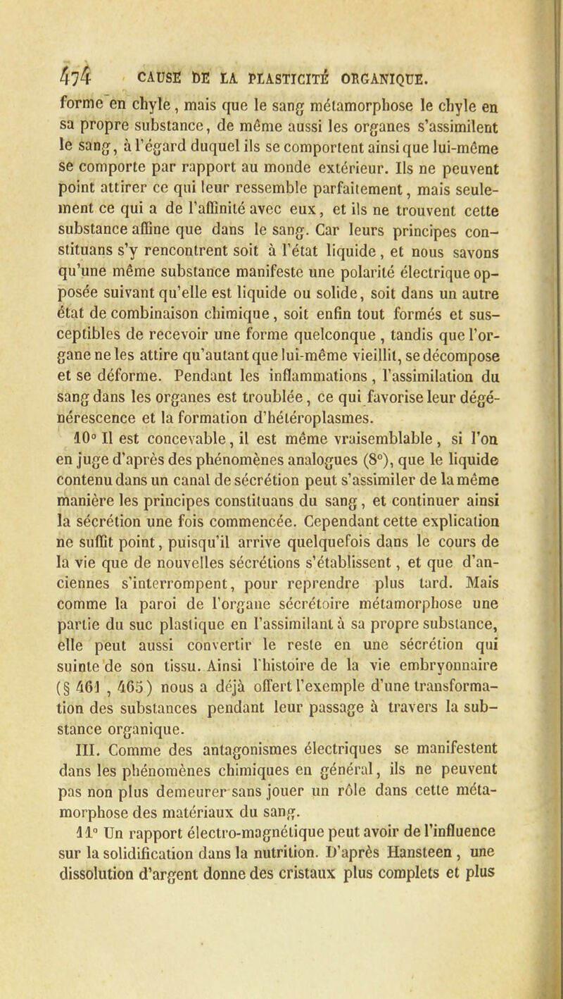 forme en chyle, mais que le sang métamorphose le chyle en sa propre substance, de môme aussi les organes s'assimilent le sang, à l'égard duquel ils se comportent ainsi que lui-même se comporte par rapport au monde extérieur. Ils ne peuvent point attirer ce qui leur ressemble parfaitement, mais seule- ment ce qui a de l'affinité avec eux, et ils ne trouvent cette substance affine que dans le sang. Car leurs principes con- stituans s'y rencontrent soit à l'état liquide, et nous savons qu'une même substance manifeste une polarité électrique op- posée suivant qu'elle est liquide ou solide, soit dans un autre état de combinaison chimique, soit enfin tout formés et sus- ceptibles de recevoir une forme quelconque , tandis que l'or- gane ne les attire qu'autant que lui-même vieillit, se décompose et se déforme. Pendant les inflammations , l'assimilation du sang dans les organes est troublée, ce qui favorise leur dégé- nérescence et la formation d'héléroplasmes. 10° Il est concevable, il est même vraisemblable , si l'on en juge d'après des phénomènes analogues (8°), que le liquide contenu dans un canal de sécrétion peut s'assimiler de la même manière les principes constituans du sang, et continuer ainsi la sécrétion une fois commencée. Cependant cette explication ne suffit point, puisqu'il arrive quelquefois dans le cours de la vie que de nouvelles sécrétions s'établissent, et que d'an- ciennes s'interrompent, pour reprendre plus tard. Mais comme la paroi de l'organe sécrétoire métamorphose une partie du suc plastique en l'assimilant à sa propre substance, elle peut aussi convertir le reste en une sécrétion qui suinte de son tissu. Ainsi l'histoire de la vie embryonnaire (§ 461 , 465) nous a déjà offert l'exemple d'une transforma- tion des substances pendant leur passage à travers la sub- stance organique. III. Comme des antagonismes électriques se manifestent dans les phénomènes chimiques en général, ils ne peuvent pas non plus demeurer sans jouer un rôle dans cette méta- morphose des matériaux du sang. 11° Un rapport électro-magnétique peut avoir de l'influence sur la solidification dans la nutrition. D'après Hansteen , une dissolution d'argent donne des cristaux plus complets et plus