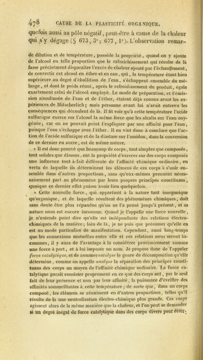 quefois aussi au pôle négatif, peut-être à cause de la chaleur qui s'y dégage (§ G73, 3°; 677, 1°). L'observation remar- de dilution et de température, possède la propriété , quand on y ajoute de l'alcool en telle proportion que le rafraîchissement qui résulte de là fasse précisément disparaître l'excès de chaleur ajouté par réchauffement, de convertir cet alcool en élher et en eau, qui, la température étant hien supérieure au degré d'éhullition de l'eau, s'échappent ensemble du mé- lange , et dont le poids réuni, après le refroidissement du produit, égcte exactement celui de l'alcool employé. Le mode de préparation, et l'émis- sion simultanée de l'eau et de l'élher, étaient déjà connus avant les ex- périences de Mitscherlich ; mais personne avant lui n'avait entrevu les conséquences qui découlent de là. 11 fit voir qu'à cette température l'acide sulfurique exerce sur l'alcool la même force que les alcalis sur l'eau oxy- génée; car on ne pouvait point l'expliquer par une affinité pour l'eau, puisque l'eau s'échappe avec l'élher. Il en vint donc à conclure que l'ac- tion de l'acide sulfurique et de la diastase sur l'amidon, dans la conversion de ce dernier en sucre, est de même nature. » Il est donc prouvé que beaucoup de corps, tant simples que composés, tant solides que dissous, ont la propriété d'exercer sur des corps composés une influence tout à-fait différente de l'affinité chimique ordinaire, en vertu de laquelle ils déterminent les élémens de ces corps à s'unir en- semble dans d'autres proportions, sans qu'eux-mêmes prennent néces- sairement part au phénomène par leurs propres principes constiluans, quoique ce dernier effet puisse avoir lieu quelquefois. » Cette nouvelle force, qui appartient à la nature tant inorganique qu'organique, et de laquelle résultent des phénomènes chimiques, doit sans doute être plus répandue qu'on ne l'a pensé jusqu'à présent, et sa nature nous est encore inconnue. Quand je l'appelle une force nouvelle, je n'entends point dire qu'elle est indépendante des relations électro- chimiques de la matière; loin de là, je ne puis que présumer qu'elle en est un mode particulier de manifestation. Cependant, aussi long-temps que les connexions mutuelles entre elle et ces relations nous seront in- connues , il y aura de l'avantage à la considérer provisoirement comme une force à part, et à lui imposer un nom. Je propose donc de l'appeler force calalylique, et de nommer catalyse le genre de décomposition qu'elle détermine , comme on appelle analyse la séparation des principes consti- tuans des corps au moyen de l'affinité chimique ordinaire. La force ca- talytique paraît consister proprement en ce que des corps ont, par le seul fait de leur présence et non par leur affinité, la puissance d'éveiller des affinités sommeillantes à cette température ; de sorte que, dans un corps composé, les élémens se réunissent en d'autres proportions, telles qu'il résulte de là une neutralisation électro-chimique plus grande. Ces corps agissent alors de la même manière que la chaleur, et l'on peut se demander si val degré inégal de force calalytique dans des corps divers peut déter-