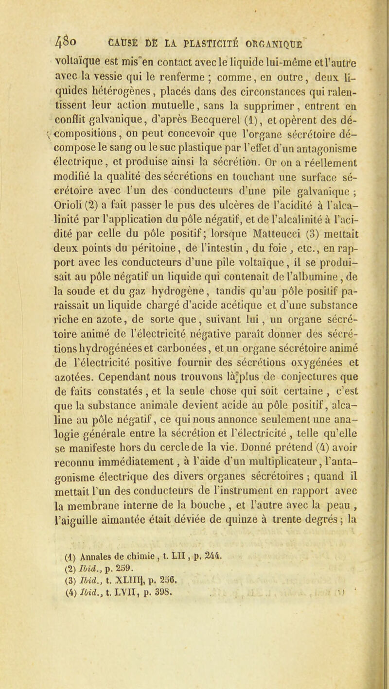 vollaïque est mis'en contact avec le liquide lui-même etl'autfe avec la vessie qui le renferme ; comme, en outre, deux li- quides hétérogènes, placés dans des circonstances qui ralen- tissent leur action mutuelle, sans la supprimer, entrent en conflit galvanique, d'après Becquerel (1), et opèrent des dé- $j compositions, on peut concevoir que l'organe sécrétoire dé- compose le sang ou le suc plastique par l'effet d'un antagonisme électrique, et produise ainsi la sécrétion. Or on a réellement modifié la qualité des sécrétions en touchant une surface sé- crétoire avec l'un des conducteurs d'une pile galvanique ; Orioli (2) a fait passer le pus des ulcères de l'acidité à l'alca- linité par l'application du pôle négatif, et de l'alcalinité à l'aci- dité par celle du pôle positif; lorsque Malteucci (3) mettait deux points du péritoine, de l'intestin, du foie, etc., en rap- port avec les conducteurs d'une pile voltaique, il se produi- sait au pôle négatif un liquide qui contenait de l'albumine, de la soude et du gaz hydrogène, tandis qu'au pôle posilif pa- raissait un liquide chargé d'acide acétique et d'une substance riche en azote, de sorte que, suivant lui, un organe sécré- toire animé de l'électricité négative paraît donner des sécré- tions hydrogénées et carbonées, et un organe sécrétoire animé de l'électricité positive fournir des sécrétions oxygénées et azotées. Cependant nous trouvons là^plus de conjectures que de faits constatés, et la seule chose qui soit certaine , c'est que la substance animale devient acide au pôle positif, alca- line au pôle négatif, ce qui nous annonce seulement une ana- logie générale entre la sécrétion et l'électricité , telle qu'elle se manifeste hors du cercle de la vie. Donné prétend (4) avoir reconnu immédiatement, à l'aide d'un multiplicateur, l'anta- gonisme électrique des divers organes sécrétoires -, quand il mettait l'un des conducteurs de l'instrument en rapport avec la membrane interne de la bouche , et l'autre avec la peau , l'aiguille aimantée était déviée de quinze à trente degrés ; la (4) Annales de chimie , t. LU , p. 244. (2) Ilid., p. 259. (3) Ilid., t. XLIIIj, p. 256. (4) /6»<Z.,t. LVII, p. 398.