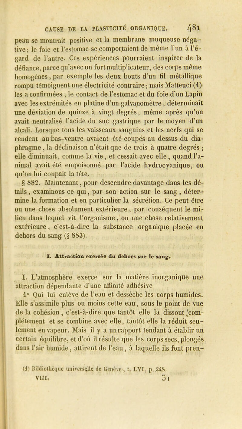 peau se montrait positive et la membrane muqueuse néga- tive ; le foie et l'estomac se comportaient de même l'un à l'é- gard de l'autre- Ces expériences pourraient inspirer de la défiance, parce qu'avec un fort multiplicateur, des corps même homogènes, par exemple les deux bouts d'un fil métallique rompu témoignent une électricité contraire ; mais Malteuci (1) les a confirmées ; le contact de l'estomac et du foie d'un Lapin avec les extrémités en platine d'un galvanomètre, déterminait une déviation de quinze à vingt degrés, même après qu'on avait neutralisé l'acide du suc gastrique par le moyen d'un alcali. Lorsque tous les vaisseaux sanguins et les nerfs qui se rendent au bas-ventre avaient été coupés au dessus du dia- phragme , la déclinaison n'était que de trois à quatre degrés ; elle diminuait, comme la vie, et cessait avec elle, quand l'a- nimal avait été empoisonné par l'acide hydrocyanique, ou qu'on lui coupait la tête. § 882. Maintenant, pour descendre davantage dans les dé- tails , examinons ce qui, par son action sur le sang, déter- mine la formation et en particulier la sécrétion. Ce peut être ou une chose absolument extérieure, par conséquent le mi- lieu dans lequel vit l'organisme , ou une chose relativement extérieure, c'est-à-dire la substance organique placée en dehors du sang (§ 883). I. Attraction exercée du dehors sur le sang. I. L'atmosphère exerce sur la matière inorganique une attraction dépendante d'une affinité adhésive 1° Qui lui enlève de l'eau et dessèche les corps humides. Elle s'assimile plus ou moins cette eau, sous le point de vue delà cohésion, c'est-à-dire que tantôt elle la dissout ^com- plètement et se combine avec elle, tantôt elle la réduit seu- lement en vapeur. Mais il y a un rapport tendant à établir un certain équilibre, et d'où il résulte que les corps secs, plongés dans l'air humide, attirent de l'eau, à laquelle ils font pren- (4) Bibliothèque universçllc de Genève, t. LY1, p. 248. vin, 3i