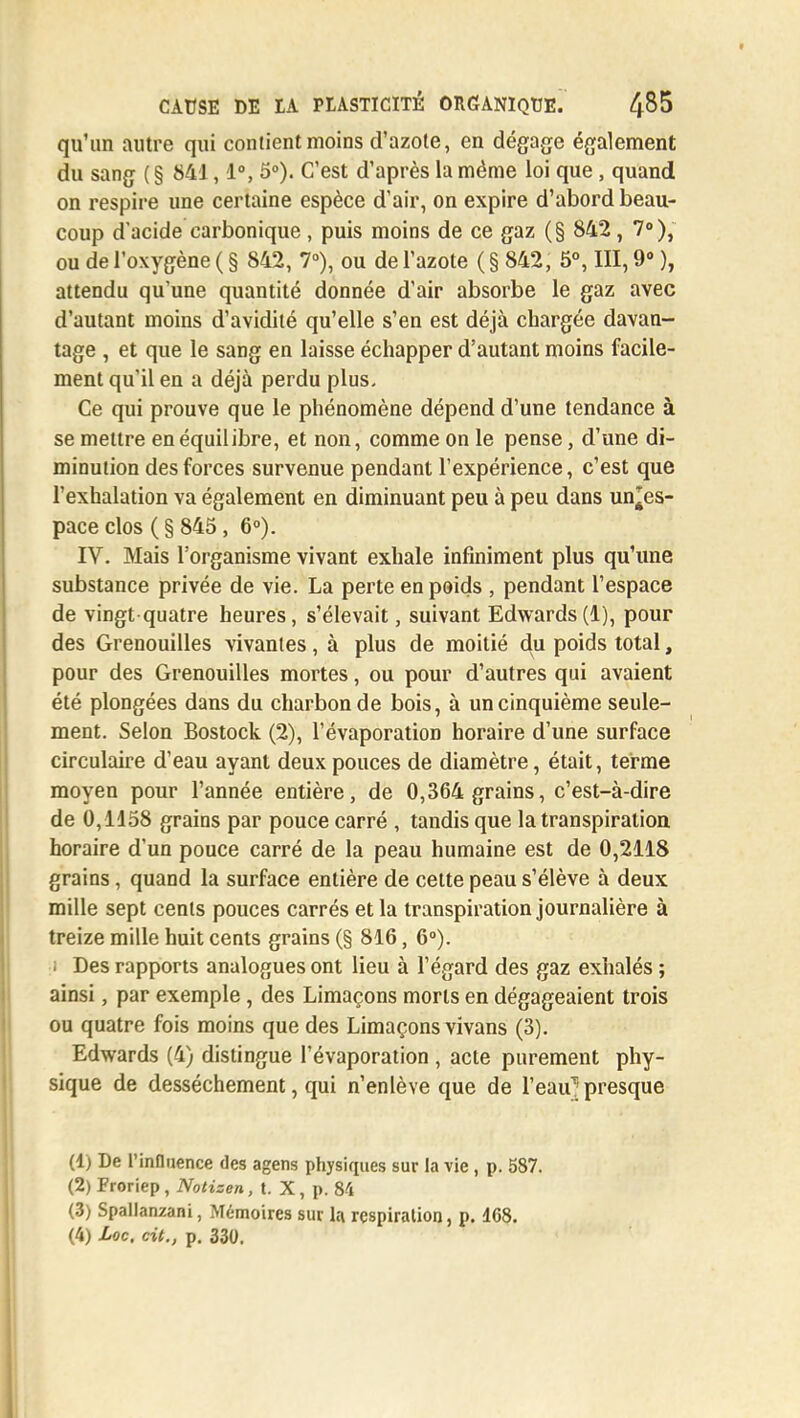 qu'un autre qui contient moins d'azote, en dégage également du sang ( § 841,1°, 5°). C'est d'après la même loi que, quand on respire une certaine espèce d'air, on expire d'abord beau- coup d'acide carbonique, puis moins de ce gaz (§ 842, 7°), ou de l'oxygène ( § 842, 7°), ou de l'azote ( § 842, 5°, III, 9° ), attendu qu'une quantité donnée d'air absorbe le gaz avec d'autant moins d'avidité qu'elle s'en est déjà chargée davan- tage , et que le sang en laisse échapper d'autant moins facile- ment qu'il en a déjà perdu plus. Ce qui prouve que le phénomène dépend d'une tendance à se mettre en équilibre, et non, comme on le pense, d'une di- minution des forces survenue pendant l'expérience, c'est que l'exhalation va également en diminuant peu à peu dans un^es- pace clos ( § 845, 6°). IV. Mais l'organisme vivant exhale infiniment plus qu'une substance privée de vie. La perte enpeids , pendant l'espace de vingt quatre heures, s'élevait, suivant Edwards(1), pour des Grenouilles vivantes, à plus de moitié du poids total, pour des Grenouilles mortes, ou pour d'autres qui avaient été plongées dans du charbon de bois, à un cinquième seule- ment. Selon Bostock (2), l'évaporation horaire d'une surface circulaire d'eau ayant deux pouces de diamètre, était, terme moyen pour l'année entière, de 0,364 grains, c'est-à-dire de 0,1158 grains par pouce carré , tandis que la transpiration horaire d'un pouce carré de la peau humaine est de 0,2118 grains, quand la surface entière de cette peau s'élève à deux mille sept cents pouces carrés et la transpiration journalière à treize mille huit cents grains (§ 816, 6°). ; Des rapports analogues ont lieu à l'égard des gaz exhalés ; ainsi, par exemple, des Limaçons morts en dégageaient trois ou quatre fois moins que des Limaçons vivans (3). Edwards (4) distingue l'évaporation , acte purement phy- sique de dessèchement, qui n'enlève que de l'eau'presque (1) De l'influence des agens physiques sur la vie, p. 587. (2) Froriep, Notisen, t. X, p. 84 (3) Spallan/ani, Mémoires sur la respiration, p. 168.