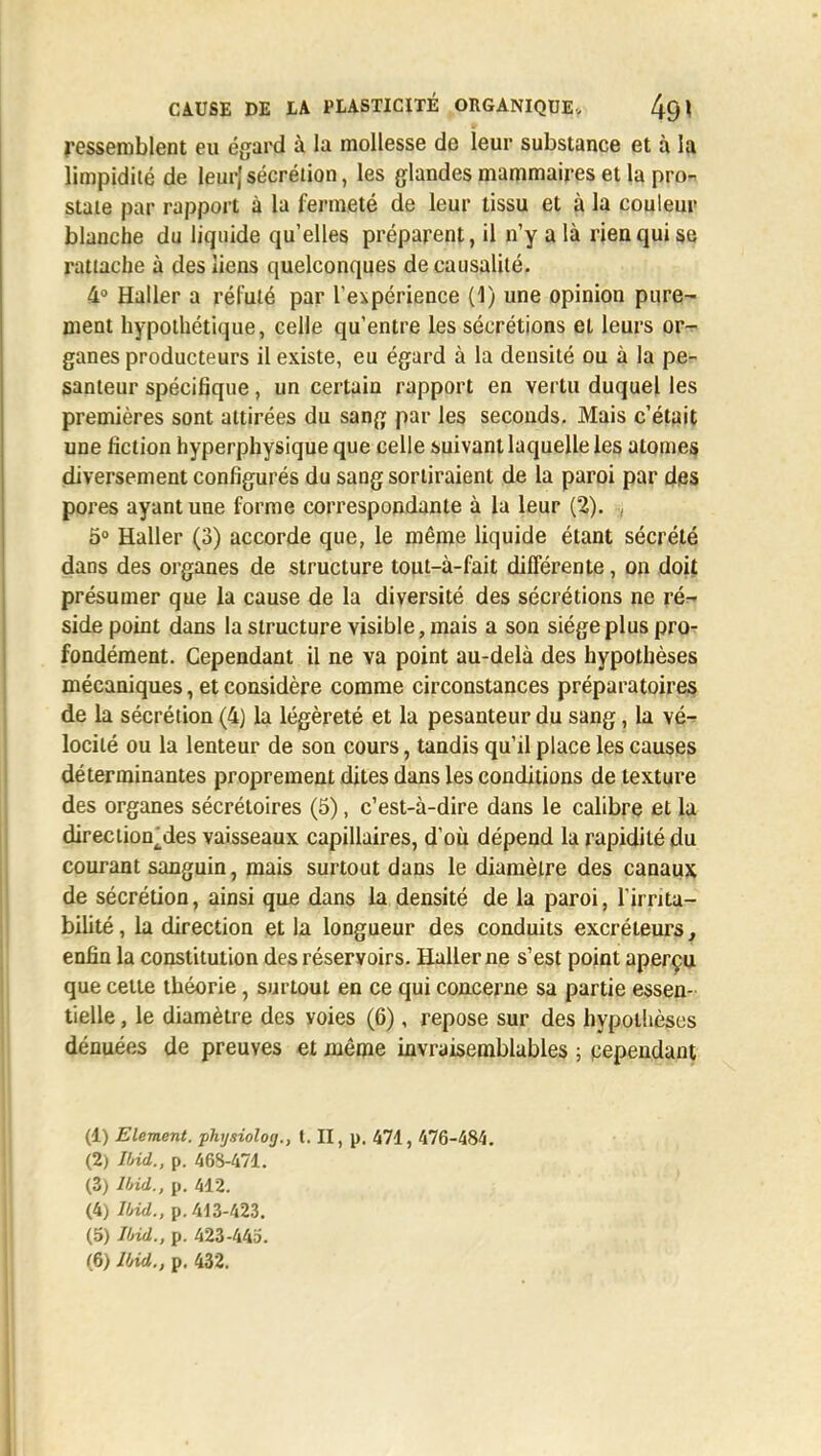 ressemblent eu égard à la mollesse de leur substance et à la limpidité de leurj sécrétion, les glandes mammaires et la pro- state par rapport à la fermeté de leur tissu et à la couleur blanche du liquide qu'elles préparent, il n'y a là rien qui se rattache à des liens quelconques de causalité. 4° Haller a réfuté par l'expérience (1) une opinion pure- ment hypothétique, celle qu'entre les sécrétions et leurs or- ganes producteurs il existe, eu égard à la densité ou à la pe- santeur spécifique, un certain rapport en vertu duquel les premières sont attirées du sang par les seconds. Mais c'était une fiction hyperphysiqueque celle suivant laquelle les atomes diversement configurés du sang sortiraient de la paroi par des pores ayant une forme correspondante à la leur (2). , 5° Haller (3) accorde que, le même liquide étant sécrété dans des organes de structure tout-à-fait différente, on doit présumer que la cause de la diversité des sécrétions ne ré- side point dans la structure visible, mais a son siège plus pro- fondément. Cependant il ne va point au-delà des hypothèses mécaniques, et considère comme circonstances préparatoires de la sécrétion (4) la légèreté et la pesanteur du sang, la vé- locité ou la lenteur de son cours, tandis qu'il place les causes déterminantes proprement dites dans les conditions de texture des organes sécrétoires (5), c'est-à-dire dans le calibre et la direction^des vaisseaux capillaires, d'où dépend la rapidité du courant sanguin, mais surtout dans le diamètre des canaux de sécrétion, ainsi que dans la densité de la paroi, l'irrita- bilité , la direction et la longueur des conduits excréteurs, enfin la constitution des réservoirs. Haller ne s'est point aperçu que cette théorie, surtout en ce qui concerne sa partie essen- tielle , le diamètre des voies (6), repose sur des hypothèses dénuées de preuves et même invraisemblables ; cependant (1) Elément, phtjsiolog., t. II, p. 471, 476-484. (2) Ibii., p. 468-471. (3) lbid., p. 412. (4) lbid., p. 413-423. (5) lbid., p. 423-443.