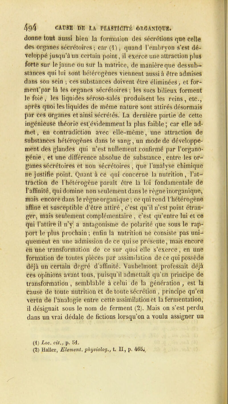 donne tout aussi bien la formation des sécrétions que celle des organes sécrétoires; car (1), quand l'embryon s'est dé- veloppé jusqu'à un certain point, il exerce une attraction plus forte sur le jaune ou sur la matrice, de manière que des sub- stances qui lui sont hétérogènes viennent aussi à être admises dans son sein ; ces substances doivent être éliminées, et for- ment par là les organes sécrétoires ; les sucs bilieux forment le foie, les liquides séroso-salés produisent les reins, etc., après quoi les liquides de même nature sont attirés désormais par ces organes et ainsi sécréiés. La dernière partie de cette ingénieuse théorie est évidemment la plus faible ; car elle ad- met , en contradiction avec elle-même, une attraction de substances hétérogènes dans le sang, un mode de développe- ment des glandes qui n'est nullement confirmé par l'organo- génie , et une différence absolue de substance, entre les or- ganes sécrétoires et non sécrétoires, que l'analyse chimique ne justifie point. Quant à ce qui concerne la nutrition , l'at- traction de l'hétérogène paraît être la loi fondamentale de l'affinité, qui domine non seulement dans le règne inorganique, mais encore dans le règne organique ; ce qui rend l'hétérogène affine et susceptible d'être attiré, c'est qu'il n'est point étran- ger, mais seulement complémentaire , c'est qu'entre lui et ce qui l'attire il n'y' a antagonisme de polarité que sous le rap- port le plus prochain ; enfin la nutrition ne consiste pas uni- quement en une admission de ce qui se présente, mais encore en une transformation de ce sur quoi elle s'exerce, en une formation de toutes pièces par assimilation de ce qui possède déjà un certain degré d'affinité. Vanhelmont professait déjà ces opinions avant tous, puisqu'il admettait qu'un principe de transformation, semblable à celui de la génération, est la tause de toute nutrition et de toute sécrétion , principe qn'en vertu de l'analogie entre celte assimilation et la fermentation, il désignait sous le nom de ferment (2). Mais on s'est perdu dans un vrai dédale de fictions lorsqu'on a voulu assigner un (4) Loc. cit., p. 51. (2) Haller, Elément, physiolog., t. II, p. 465;,