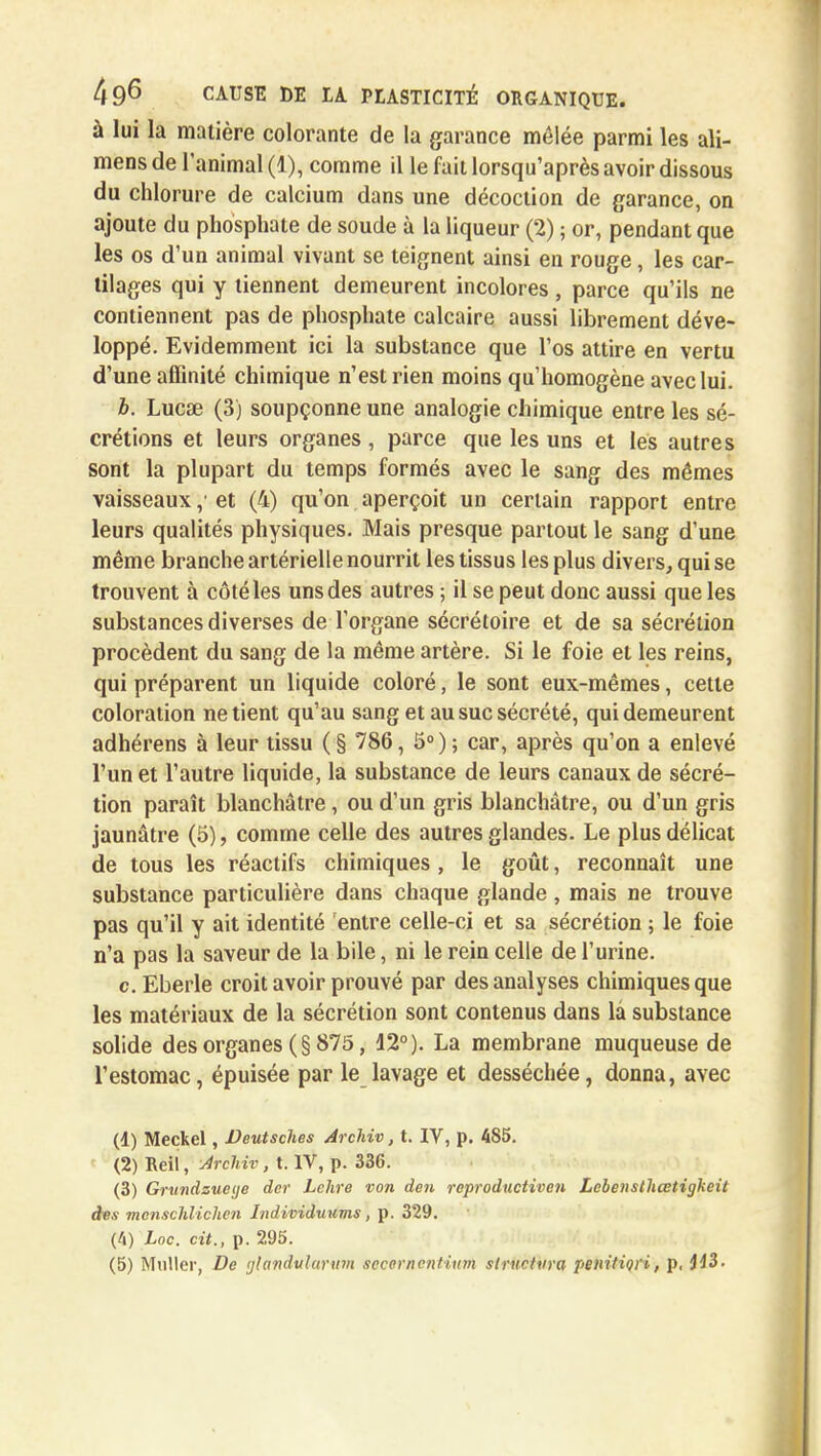 à lui la matière colorante de la garance mêlée parmi les ali- mens de l'animal (1), comme il le fait lorsqu'après avoir dissous du chlorure de calcium dans une décoction de garance, on ajoute du phosphate de soude à la liqueur (2) ; or, pendant que les os d'un animal vivant se teignent ainsi en rouge, les car- tilages qui y tiennent demeurent incolores , parce qu'ils ne contiennent pas de phosphate calcaire aussi librement déve- loppé. Evidemment ici la substance que l'os attire en vertu d'une affinité chimique n'est rien moins qu'homogène avec lui. b. Lucœ (3) soupçonne une analogie chimique entre les sé- crétions et leurs organes, parce que les uns et les autres sont la plupart du temps formés avec le sang des mêmes vaisseaux \> et (4) qu'on aperçoit un certain rapport entre leurs qualités physiques. Mais presque partout le sang d'une même branche artérielle nourrit les tissus les plus divers, qui se trouvent à côté les uns des autres ; il se peut donc aussi que les substances diverses de l'organe sécrétoire et de sa sécrétion procèdent du sang de la même artère. Si le foie et les reins, qui préparent un liquide coloré, le sont eux-mêmes, cette coloration ne tient qu'au sang et au suc sécrété, qui demeurent adhérens à leur tissu (§ 786, 5°); car, après qu'on a enlevé l'un et l'autre liquide, la substance de leurs canaux de sécré- tion paraît blanchâtre, ou d'un gris blanchâtre, ou d'un gris jaunâtre (5), comme celle des autres glandes. Le plus délicat de tous les réactifs chimiques , le goût, reconnaît une substance particulière dans chaque glande , mais ne trouve pas qu'il y ait identité entre celle-ci et sa sécrétion ; le foie n'a pas la saveur de la bile, ni le rein celle de l'urine. c. Eberle croit avoir prouvé par des analyses chimiques que les matériaux de la sécrétion sont contenus dans là substance solide des organes (§ 875, 12°). La membrane muqueuse de l'estomac, épuisée par le lavage et desséchée, donna, avec (1) Meckel, Deutsches Archiv, t. IV, p. 485. (2) Bell, Archiv, t. IV, p. 336. (3) Grundzueye der Lehre von den reproductiven Lebensthcetigkeit des mcnschlichen Individuums, p. 329. (4) hoc. cit., p. 295. (5) Muller, De glandularitm secornentium structura penitiori, p, 443.