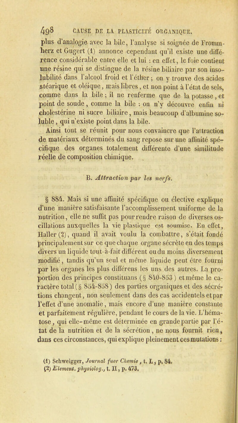plus d'analogie avec la bile, l'analyse si soignée de Fromm- herz et Gugert (1) annonce cependant qu'il existe une diffé- rence considérable entre elle et lui : en effet, le foie contient une résine qui se distingue de la résine biliaire par son inso- lubilité dans l'alcool froid et l'éther ; on y trouve des acides stéarique et oléique, mais libres, et non point à l'état de sels, comme dans la bile ; il ne renferme que de la potasse, et point de soude, comme la bile : on n'y découvre enfin ni cholestérine ni sucre biliaire, mais beaucoup d'albumine so- luble, qui n'existe point dans la bile. Ainsi tout se réunit pour nous convaincre que l'ai traction de matériaux déterminés du sang repose sur une affinité spé- cifique des organes totalement différente d'une similitude réelle de composition chimique. B. Attraction par les nerfs. § 884. Mais si une affinité spécifique ou élective explique d'une manière satisfaisante l'accomplissement uniforme de la nutrition, elle ne suffit pas pour rendre raison de diverses os- cillations auxquelles la vie plastique est soumise. En effet, Haller(2), quand il avait voulu la combattre, s'était fondé principalement sur ce que chaque organe sécrète en des temps divers un liquide tout-à-fait différent ou du moins diversement modifié, tandis qu'un seul et même liquide peut être fourni par les organes les plus différens les uns des autres. La pro- portion des principes constituans (§ 840-853 ) et même le ca- ractère total ( § 854-858) des parties organiques et des sécré- tions changent, non seulement dans des cas accidentels et par l'effet d'une anomalie, mais encore d'une manière constante et parfaitement régulière, pendant le cours de la vie. L'héma- tose, qui elle-même est déterminée en grande partie par l'é- tat de la nutrition et de la sécrétion, ne nous fournit rien, dans ces circonstances, qui explique pleinement ces mutations : (1) Schwcigger, Journal fuer Chemie, t. L, p, 84. (2) Elément, physiolog., t. II, p. 473.