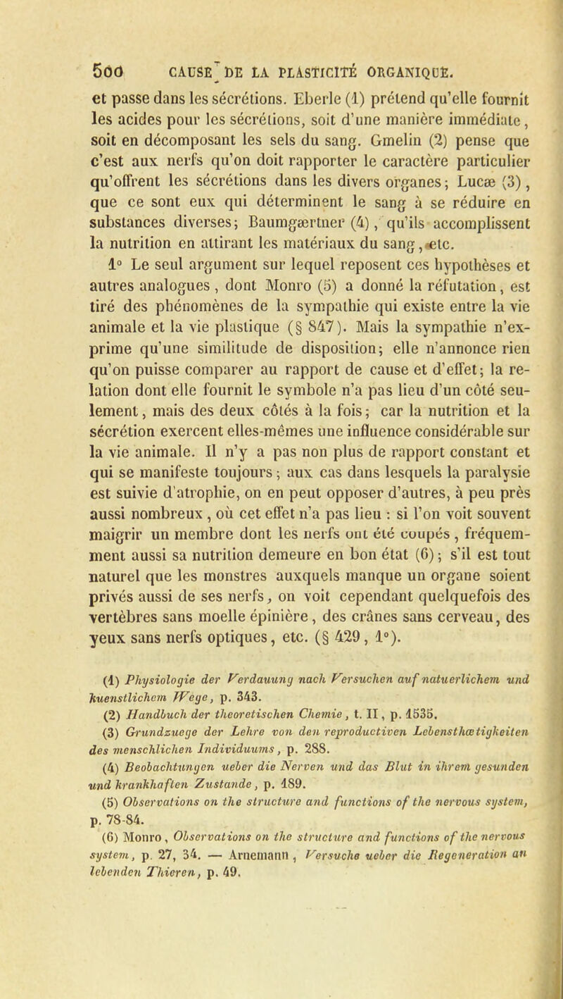 et passe dans les sécrétions. Eberle (1) prétend qu'elle fournit les acides pour les sécrétions, soit d'une manière immédiate, soit en décomposant les sels du sang. Gmelin (2) pense que c'est aux nerfs qu'on doit rapporter le caractère particulier qu'offrent les sécrétions dans les divers organes ; Lucee (3), que ce sont eux qui déterminent le sang à se réduire en substances diverses; Baumgeertner (4), qu'ils accomplissent la nutrition en attirant les matériaux du sang,*elc. i° Le seul argument sur lequel reposent ces hypothèses et autres analogues , dont Monro (5) a donné la réfutation, est tiré des phénomènes de la sympathie qui existe entre la vie animale et la vie plastique (§ 847). Mais la sympathie n'ex- prime qu'une similitude de disposition; elle n'annonce rien qu'on puisse comparer au rapport de cause et d'effet; la re- lation dont elle fournit le symbole n'a pas lieu d'un côté seu- lement , mais des deux côtés à la fois ; car la nutrition et la sécrétion exercent elles-mêmes une influence considérable sur la vie animale. Il n'y a pas non plus de rapport constant et qui se manifeste toujours ; aux cas dans lesquels la paralysie est suivie d'atrophie, on en peut opposer d'autres, à peu près aussi nombreux , où cet effet n'a pas lieu : si l'on voit souvent maigrir un membre dont les nerfs ont été coupés , fréquem- ment aussi sa nutrition demeure en bon état (6) ; s'il est tout naturel que les monstres auxquels manque un organe soient privés aussi de ses nerfs, on voit cependant quelquefois des vertèbres sans moelle épinière, des crânes sans cerveau, des yeux sans nerfs optiques, etc. (§ 429, 1°). (1) Physiologie der Verdauung nach Versuchen auf natuerlichem und Kuenstlichem Wege, p. 343. (2) Handluch der îheoretischen Chemie, t. II, p. 1535. (3) Grundzuege der Lehre von den reproductiven Lebensthœtigkeiten des menschlichen Individuums , p. 288. (4) Beobachtungen ueber die Nerven und das Blut in ihrevi gesunden und krankhaflen Zustande, p. 189. (5) Observations on the structure and functions of the nervous System, p. 78-84. (6) Monro , Observations on the structure and functions of the nervous system, p. 27, 34. — Arnematin , f-^ersuche ueber die Régénération an lebenden Thieren, p. 49.
