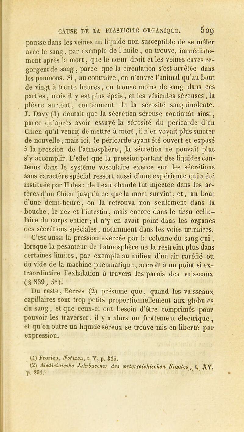 pousse dans les veines un liquide non susceptible de se mêler avec le sang, par exemple de l'huile , on trouve, immédiate- ment après la mort, que le cœur droit et les veines caves re- gorgent de sang, parce que la circulation s'est arrêtée dans les poumons. Si, au contraire, on n'ouvre l'animal qu'au bout de vingt à trente heures, on trouve moins de sang dans ces parties, mais il y est plus épais, et les vésicules séreuses, la plèvre surtout, contiennent de la sérosité sanguinolente. J. Davy (1) doutait que la sécrétion séreuse continuât ainsi, parce qu'après avoir essuyé la sérosité du péricarde d'un Chien qu'il venait de mettre à mort, il n'en voyait plus suinter de nouvelle ; mais ici, le péricarde ayant été ouvert et exposé à la pression de l'atmosphère, la sécrétion ne pouvait plus s'y accomplir. L'effet que la pression partant des liquides con- tenus dans le système vasculaire exerce sur les sécrétions sans caractère spécial ressort aussi d'une expérience qui a été instituée par Haies : de l'eau chaude fut injectée dans les ar- tères d'un Chien jusqu'à ce que la mort survînt, et, au bout d'une demi-heure, on la retrouva non seulement dans la bouche, le nez et l'intestin, mais encore dans le tissu cellu- laire du corps entier ; il n'y en avait point dans les organes des sécrétions spéciales, notamment dans les voies urinaires. C'est aussi la pression exercée par la colonne du sang qui, lorsque la pesanteur de l'atmosphère ne la restreint plus dans certaines limites, par exemple au milieu d'un air raréfié ou du vide de la machine pneumatique, accroît à un point si ex- traordinaire l'exhalation à travers les parois des vaisseaux (§ 839, 5°). Du reste, Berres (2) présume que, quand les vaisseaux capillaires sont trop petits proportionnellement aux globules du sang, et que ceux-ci ont besoin d'être comprimés pour pouvoir les traverser, il y a alors un frottement électrique, et qu'en outre un liquide séreux se trouve mis en liberté par expression. (4) Froriep, Notisen,t. V, p. 315. (2) Medicinische Jahrbuecher des œsterreichischen Siaates, (, XV, p. 251/ ' • •