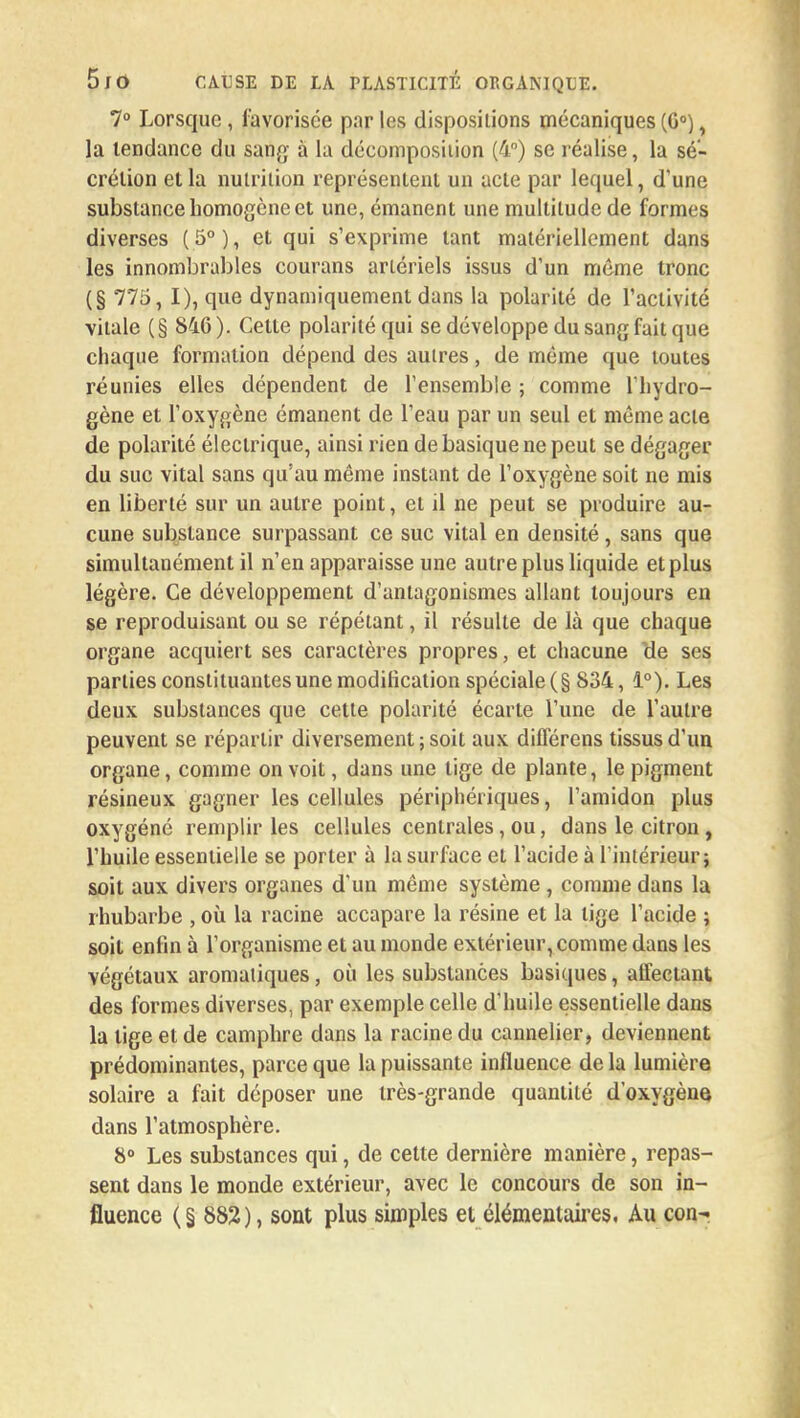 7° Lorsque , favorisée par les dispositions mécaniques (G0), la tendance du sang à la décomposition (4°) se réalise, la sé- crétion et la nutrition représentent un acte par lequel, d'une substance homogène et une, émanent une multitude de formes diverses (5°), et qui s'exprime tant matériellement dans les innombrables courans artériels issus d'un même tronc (§ 775, I), que dynamiquement dans la polarité de l'activité vitale (§ 846 ). Cette polarité qui se développe du sang fait que chaque formation dépend des autres, de même que toutes réunies elles dépendent de l'ensemble ; comme l'hydro- gène et l'oxygène émanent de l'eau par un seul et même acte de polarité électrique, ainsi rien de basique ne peut se dégager du suc vital sans qu'au même instant de l'oxygène soit ne mis en liberté sur un autre point, et il ne peut se produire au- cune substance surpassant ce suc vital en densité, sans que simultanément il n'en apparaisse une autre plus liquide et plus légère. Ce développement d'antagonismes allant toujours en se reproduisant ou se répétant, il résulte de là que chaque organe acquiert ses caractères propres, et chacune cle ses parties constituantes une modification spéciale (§ 834, 1°). Les deux substances que cette polarité écarte l'une de l'autre peuvent se répartir diversement; soit aux diflerens tissus d'un organe, comme on voit, dans une tige de plante, le pigment résineux gagner les cellules périphériques, l'amidon plus oxygéné remplir les cellules centrales, ou, dans le citron , l'huile essentielle se porter à la surface et l'acide à l'intérieur; soit aux divers organes d'un même système , comme dans la rhubarbe , où la racine accapare la résine et la lige l'acide ; soit enfin à l'organisme et au monde extérieur, comme dans les végétaux aromatiques, où les substances basiques, affectant des formes diverses, par exemple celle d'huile essentielle dans la lige et de camphre dans la racine du cannelier, deviennent prédominantes, parce que la puissante influence de la lumière solaire a fait déposer une très-grande quantité d'oxygène dans l'atmosphère. 8° Les substances qui, de cette dernière manière, repas- sent dans le monde extérieur, avec le concours de son in- fluence (§882), sont plus simples et élémentaires. Au con-