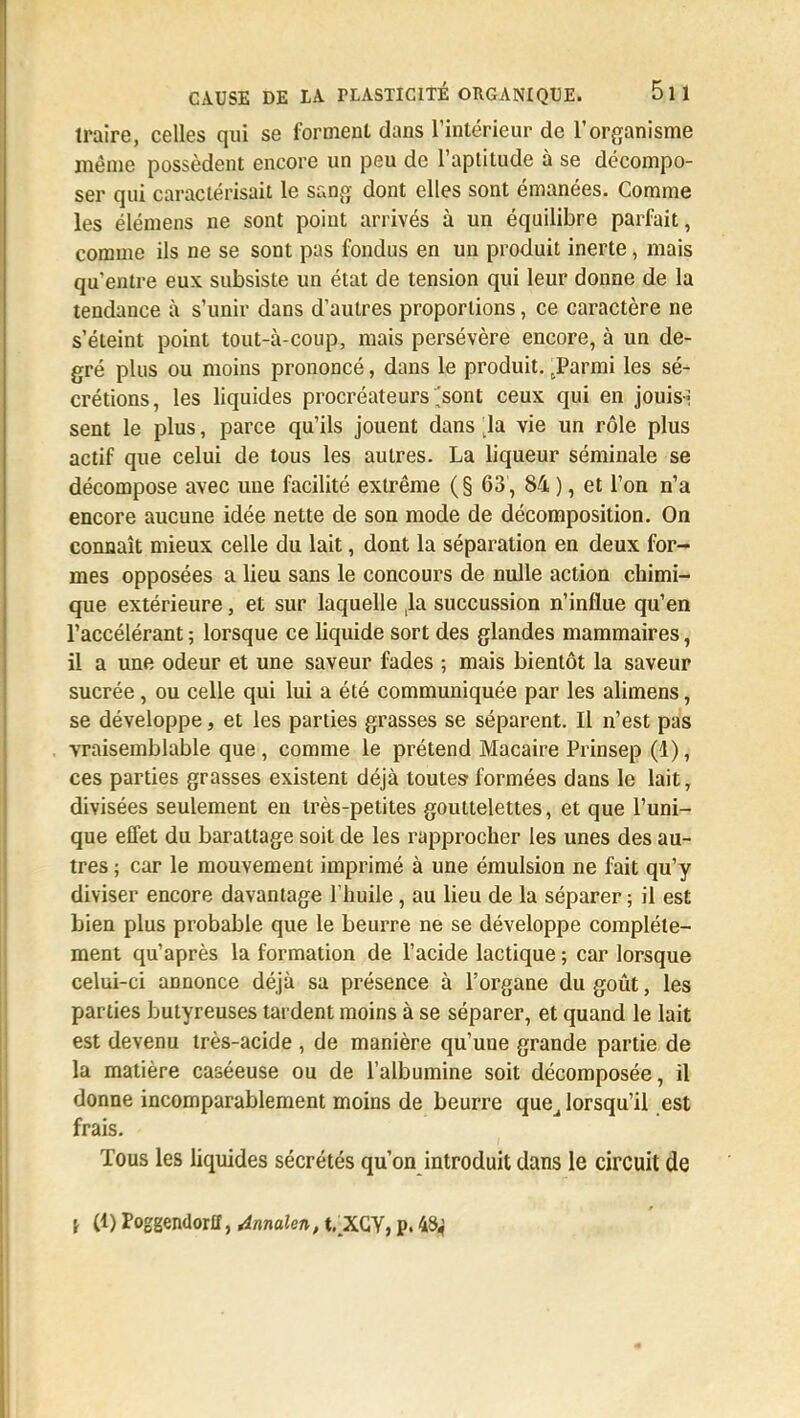 traire, celles qui se forment dans l'intérieur de l'organisme même possèdent encore un peu de l'aptitude à se décompo- ser qui caractérisait le sang dont elles sont émanées. Comme les élémens ne sont point arrivés à un équilibre parfait, comme ils ne se sont pas fondus en un produit inerte, mais qu'entre eux subsiste un état de tension qui leur donne de la tendance à s'unir dans d'autres proportions, ce caractère ne s'éteint point tout-à-coup, mais persévère encore, à un de- gré plus ou moins prononcé, dans le produit. tParmi les sé- crétions, les liquides procréateurs,sont ceux qui en jouis» sent le plus, parce qu'ils jouent dans [la vie un rôle plus actif que celui de tous les autres. La liqueur séminale se décompose avec une facilité extrême (§ 63, 84 ), et l'on n'a encore aucune idée nette de son mode de décomposition. On connaît mieux celle du lait, dont la séparation en deux for- mes opposées a lieu sans le concours de nulle action chimi- que extérieure, et sur laquelle ,1a succussion n'influe qu'en l'accélérant ; lorsque ce liquide sort des glandes mammaires, il a une odeur et une saveur fades ; mais bientôt la saveur sucrée, ou celle qui lui a été communiquée par les alimens, se développe, et les parties grasses se séparent. Il n'est pas vraisemblable que , comme le prétend Macaire Prinsep (1), ces parties grasses existent déjà toutes1 formées dans le lait, divisées seulement en très-petites gouttelettes, et que l'uni- que effet du barattage soit de les rapprocher les unes des au- tres ; car le mouvement imprimé à une émulsion ne fait qu'y diviser encore davantage l'huile, au lieu de la séparer ; il est bien plus probable que le beurre ne se développe complète- ment qu'après la formation de l'acide lactique ; car lorsque celui-ci annonce déjà sa présence à l'organe du goût, les parties butyreuses tardent moins à se séparer, et quand le lait est devenu très-acide , de manière qu'une grande partie de la matière caséeuse ou de l'albumine soit décomposée, il donne incomparablement moins de beurre que^ lorsqu'il est frais. Tous les liquides sécrétés qu'on introduit dans le circuit de \ (1) Poggendorff, Annalen, t.XGY, p. 43;