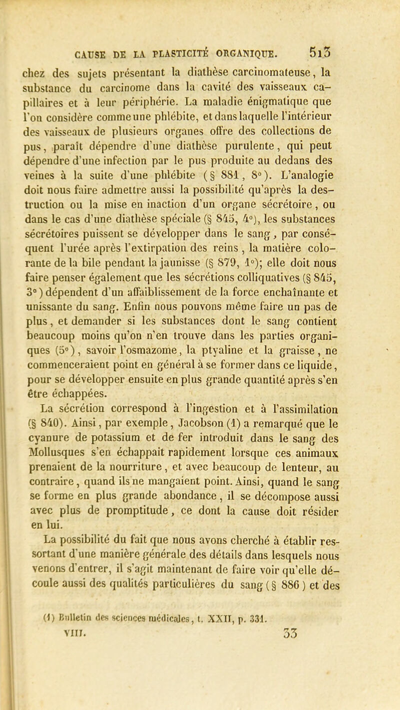 chez des sujets présentant la diathèse carcinomateuse, la substance du carcinome dans la cavité des vaisseaux ca- pillaires et à leur périphérie. La maladie énigmalique que l'on considère comme une phlébite, et dans laquelle l'intérieur des vaisseaux de plusieurs organes offre des collections de pus, paraît dépendre d'une diathèse purulente, qui peut dépendre d'une infection par le pus produite au dedans des veines à la suite d'une phlébite (§ 881, 8°). L'analogie doit nous faire admettre aussi la possibilité qu'après la des- truction ou la mise en inaction d'un organe sécrétoire, ou dans le cas d'une diathèse spéciale (§ 845, 4°), les substances sécrétoires puissent se développer dans le sang, par consé- quent l'urée après l'extirpation des reins , la matière colo- rante de la bile pendant la jaunisse (§ 879, 1°); elle doit nous faire penser également que les sécrétions colliquatives (§ 845, 3°) dépendent d'un affaiblissement de la force enchaînante et unissante du sang. Enfin nous pouvons même faire un pas de plus, et demander si les substances dont le sang contient beaucoup moins qu'on n'en trouve dans les parties organi- ques (5°), savoir Vosmazome, la ptyaline et la graisse, ne commenceraient point en général à se former dans ce liquide, pour se développer ensuite en plus grande quantité après s'en être échappées. La sécrétion correspond à l'ingestion et à l'assimilation (§ 840). Ainsi, par exemple, Jacobson (1) a remarqué que le cyanure de potassium et de fer introduit dans le sang des Mollusques s'en échappait rapidement lorsque ces animaux prenaient de la nourriture, et avec beaucoup de lenteur, au contraire, quand ils ne mangaient point. Ainsi, quand le sang se forme en plus grande abondance, il se décompose aussi avec plus de promptitude, ce dont la cause doit résider en lui. La possibilité du fait que nous avons cherché à établir res- sortant d'une manière générale des détails dans lesquels nous venons d'entrer, il s'agit maintenant de faire voir qu'elle dé- coule aussi des qualités particulières du sang ( § 886 ) et des (i) Bulletin des sciences médicales, t. XXII, p. 331. vin. 33