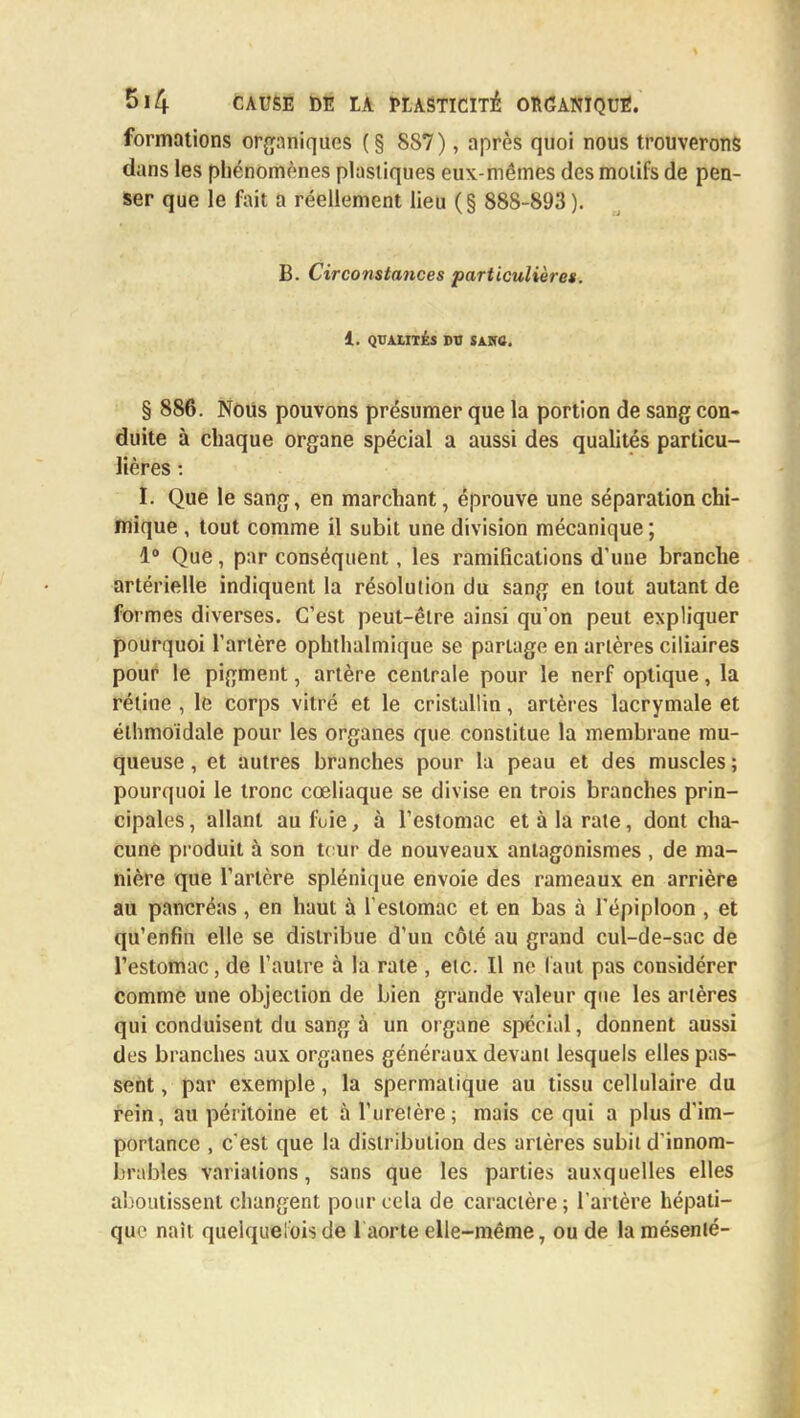 formations organiques (§ 887), après quoi nous trouverons dans les phénomènes plastiques eux-mêmes des motifs de pen- ser que le fait a réellement lieu (§ 888-893). B. Circonstances particulières. 1. QUALITÉS DU SAHO. § 886. Noiis pouvons présumer que la portion de sang con- duite à chaque organe spécial a aussi des qualités particu- lières : h Que le sang, en marchant, éprouve une séparation chi- mique , tout comme il subit une division mécanique; 1° Que , par conséquent, les ramifications d'une branche artérielle indiquent la résolution du sang en tout autant de formes diverses. C'est peut-être ainsi qu'on peut expliquer pourquoi l'artère ophthalmique se partage en artères ciliaires pour le pigment, artère centrale pour le nerf optique, la rétine , le corps vitré et le cristallin, artères lacrymale et élhmoïdale pour les organes que constitue la membrane mu- queuse , et autres branches pour la peau et des muscles ; pourquoi le tronc cœliaque se divise en trois branches prin- cipales, allant au fuie, à l'estomac et à la rate, dont cha- cune produit à son tour de nouveaux antagonismes , de ma- nière que l'artère splénique envoie des rameaux en arrière au pancréas , en haut à l'estomac et en bas à l'épiploon , et qu'enfin elle se distribue d'un côté au grand cul-de-sac de l'estomac, de l'autre à la rate , etc. Il ne faut pas considérer comme une objection de bien grande valeur que les artères qui conduisent du sang à un organe spécial, donnent aussi des branches aux organes généraux devant lesquels elles pas- sent , par exemple, la spermalique au tissu cellulaire du rein, au péritoine et à l'uretère; mais ce qui a plus d'im- portance , c est que la distribution des artères subit d'innom- brables variations, sans que les parties auxquelles elles aboutissent changent pour cela de caractère ; l'artère hépati- que naît quelquefois de 1 aorte elle-même, ou de lamésenlé-