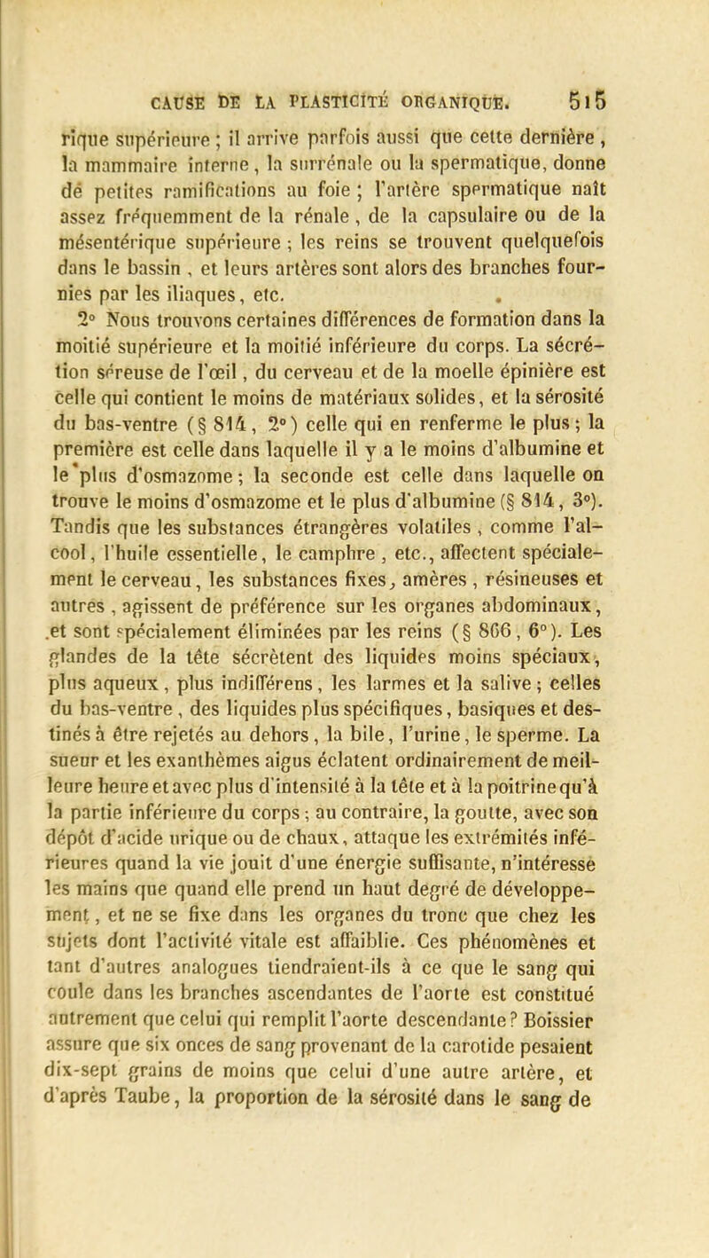 rique supérieure ; il arrive parfois aussi que cette dernière , la mammaire interne, la surrénale ou la spermatique, donne dé petites ramifications au foie ; Tarière spermatique naît assez fréquemment de la rénale , de la capsulaire ou de la mésentérique supérieure ; les reins se trouvent quelquefois dans le bassin , et leurs artères sont alors des branches four- nies par les iliaques, etc. 2° Nous trouvons certaines différences de formation dans la moitié supérieure et la moilié inférieure du corps. La sécré- tion séreuse de l'œil, du cerveau et de la moelle épinière est celle qui contient le moins de matériaux solides, et la sérosité du bas-ventre (§ 814, 2°) celle qui en renferme le plus ; la première est celle dans laquelle il y a le moins d'albumine et le plus d'osmazome ; la seconde est celle dans laquelle on trouve le moins d'osmazome et le plus d'albumine (§ 814, 3°). Tandis que les substances étrangères volatiles , comme l'al- cool, l'huile essentielle, le camphre , etc., affectent spéciale- ment le cerveau, les substances fixes, amères , résineuses et autres , agissent de préférence sur les organes abdominaux, .et sont spécialement éliminées par les reins (§ 8C6, 6°). Les glandes de la tête sécrètent des liquides moins spéciaux, plus aqueux , plus indifférens, les larmes et la salive ; celles du bas-ventre , des liquides plus spécifiques, basiques et des- tinés à être rejetés au dehors, la bile, l'urine, le sperme. La sueur et les exanthèmes aigus éclatent ordinairement de meil- leure heure et avec plus d'intensité à la tête et à la poitrine qu'à la partie inférieure du corps ; au contraire, la goutte, avec son dépôt d'acide urique ou de chaux, attaque les extrémités infé- rieures quand la vie jouit d'une énergie suffisante, n'intéresse les mains que quand elle prend un haut degré de développe- ment , et ne se fixe dans les organes du tronc que chez les snjr-ts dont l'activité vitale est affaiblie. Ces phénomènes et tant d'autres analogues tiendraient-ils à ce que le sang qui coule dans les branches ascendantes de l'aorte est constitué autrement que celui qui remplit l'aorte descendante ? Boissier assure que six onces de sang provenant de la carotide pesaient dix-sept grains de moins que celui d'une autre artère, et d'après Taube, la proportion de la sérosité dans le sang de