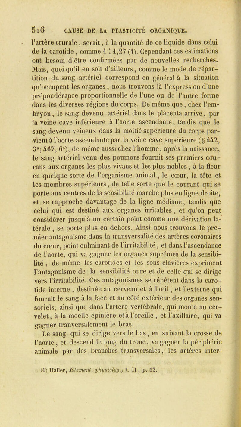 l'artère crurale, serait, à la quantité de ce liquide dans celui de la carotide, comme 1 *. 1,27 (1). Cependant ces estimations ont besoin d'être confirmées par de nouvelles recherches. Mais, quoi qu'il en soit d'ailleurs, comme le mode de répar- tition du sang artériel correspond en général à la situation qu'occupent les organes , nous trouvons là l'expression d'une prépondérance proportionnelle de l'une ou de l'autre forme dans les diverses régions du corps. De même que, chez l'em- bryon , le sang devenu artériel dans le placenta arrive, par la veine cave inférieure à l'aorte ascendante, tandis que le sang devenu veineux dans la moitié supérieure du corps par- vient à l'aorte ascendante par la veine cave supérieure (§ 442, 3°; 467, 6°), de même aussi chez l'homme, après la naissance, le sang artériel venu des poumons fournit ses premiers ccîu- rans aux organes les plus vivans et les plus nobles, à la fleur en quelque sorte de l'organisme animal, le cœur, la tête et les membres supérieurs, de telle sorte que le courant qui se porte aux centres de la sensibilité marche plus en ligne droite, et se rapproche davantage de la ligne médiane, tandis que celui qui est destiné aux organes irritables, et qu'on peut considérer jusqu'à un certain point comme une dérivation la- térale , se porte plus en dehors. Aiusi nous trouvons le pre- mier antagonisme dans la transversalité des artères coronaires du cœur, point culminant de l'irritabilité, et dans l'ascendance de l'aorte, qui va gagner les organes suprêmes de la sensibi- lité -, de même les carotides et les sous-clavières expriment l'antagonisme de la sensibilité pure et de celle qui se dirige vers l'irritabilité. Ces antagonismes se répètent dans la caro- tide interne , destinée au cerveau et à l'œil, et l'externe qui fournit le sang à la face et au côté extérieur des organes sen- soriels, ainsi que dans l'artère vertébrale, qui monte au cer- velet, à la moelle épinière et à l'oreille , et l'axillaire, qui va gagner tranversalement le bras. Le sang qui se dirige vers le bas, en suivant la crosse de l'aorte, et descend le long du tronc, va gagner la périphérie animale par des branches transversales, les artères inter-