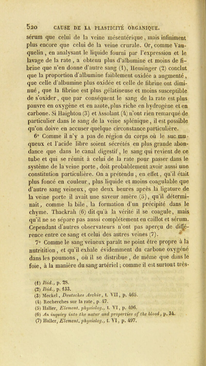 sérum que celui de la veine mésentérique, mais infiniment plus encore que celui de la veine crurale. Or, comme Vau- quelin, en analysant le liquide fourni par l'expression et le lavage de la rate , a obtenu plus d'albumine et moins de fi- brine que n'en donne d'autre sang (1), Heusinger (2) conclut que la proportion d'albumine faiblement oxidée a augmenté, que celle d'albumine plus oxidée et celle de fibrine ont dimi- nué , que la fibrine est plus gélatineuse et moins susceptible de s'oxider, que par conséquent le sang de la rate est plus pauvre en oxygène et en azote, plus riche en hydrogène et en carbone. Si Haighton (3) et Assolant (4) n'ont rien remarqué de particulier dans le sang de la veine splénique, il est possible qu'on doive en accuser quelque circonstance particulière. 6° Comme il n'y a pas de région du corps où le suc mu queux et l'acide libre soient sécrétés en plus grande abon- dance que dans le canal digestif, le sang qui revient de ce tube et qui se réunit à celui de la rate pour passer dans le système de la veine porte, doit probablement avoir aussi une constitution particulière. On a prétendu , en effet, qu'il était plus foncé en couleur, plus liquide et moins coagulable que d'autre sang veineux, que deux heures après la ligature de la veine porte il avait une saveur amère (5), qu'il détermi- nait, comme la bile, la formation d'un précipité dans le chyme. Thackrah (6) dit qu'à la vérité il se coagule, mais qu'il ne se sépare pas aussi complètement en caillot et sérum. Cependant d'aulres observateurs n'ont pas aperçu de diffé- rence entre ce sang et celui des autres veines (7). 7° Comme le sang veineux paraît ne point être propre à la nutritition, et qu'il exhale évidemment du carbone oxygéné dans les poumons , où il se distribue , de même que dans le foie, à la manière du sang artériel ; comme il est surtout très- (1) lbid., p. 28. (2) lbid., p. 133. (3) Meckel, Deutsches Jrclriv, t. VII, p. 465. (4) Recherches sur la rate, p. 47. (5) Haller, Elément, physioloy., t. VI, p. 496. (6) An inyuiry into the natur and properties of the blood, p. 34. (7) Haller, Elément, physioloy,, t. VI, p. 497.