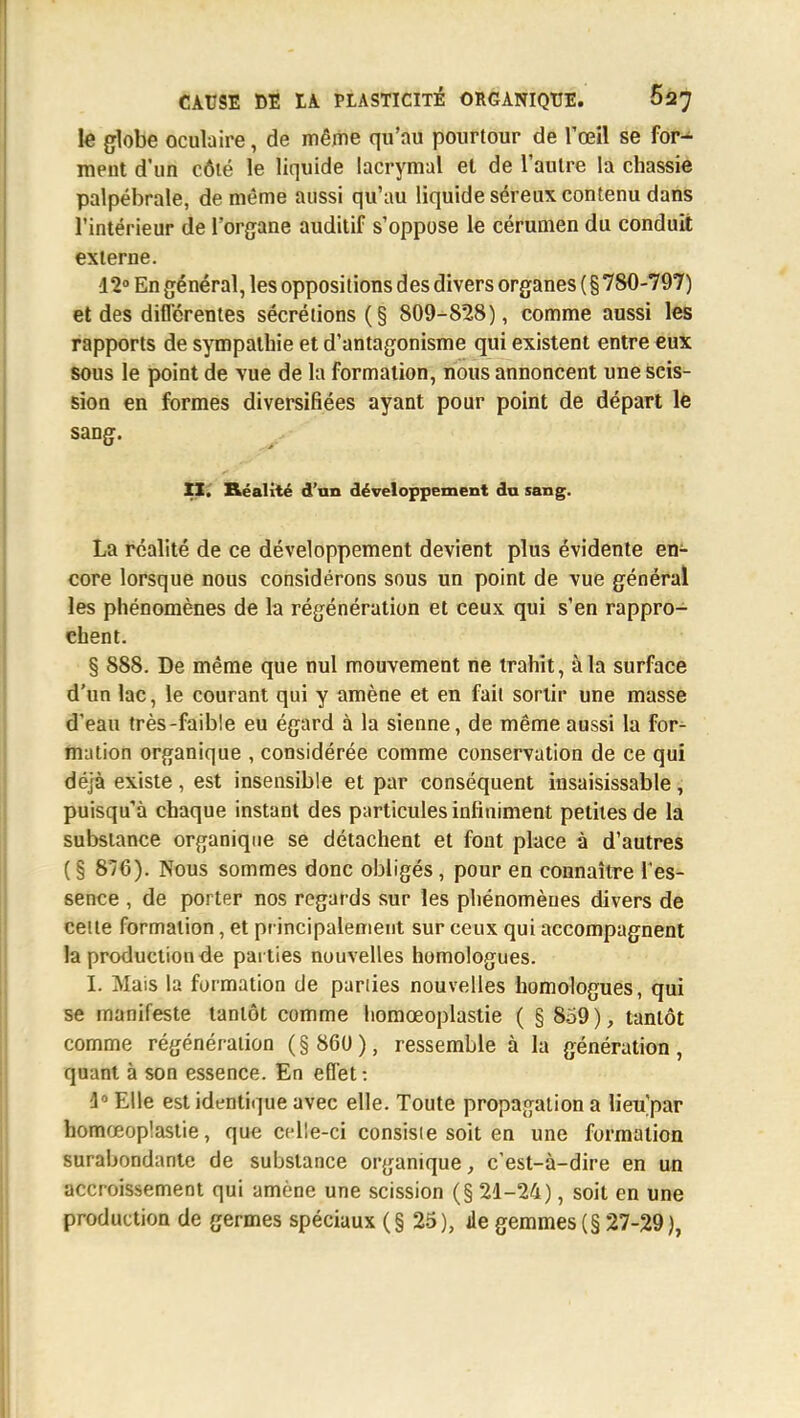 le globe oculaire, de même qu'au pourtour de l'œil se for- ment d'un côté le liquide lacrymal et de l'autre la chassie palpébrale, de même aussi qu'au liquide séreux contenu dans l'intérieur de l'organe auditif s'oppose le cérumen du conduit externe. 12° En général, les oppositions des divers organes ( § 780-797) et des différentes sécrétions (§ 809-828), comme aussi les rapports de sympathie et d'antagonisme qui existent entre eux sous le point de vue de la formation, nous annoncent une scis- sion en formes diversifiées ayant pour point de départ le sang. II. Réalité d'un développement du sang. La réalité de ce développement devient plus évidente en- core lorsque nous considérons sous un point de vue général les phénomènes de la régénération et ceux qui s'en rappro- chent. § 888. De même que nul mouvement ne trahit, à la surface d'un lac, le courant qui y amène et en fait sortir une masse d'eau très-faible eu égard à la sienne, de même aussi la for- mation organique , considérée comme conservation de ce qui déjà existe , est insensible et par conséquent insaisissable , puisqu'à chaque instant des particules infiniment petites de la substance organique se détachent et font place à d'autres ( § 876). Nous sommes donc obligés, pour en connaître l'es- sence , de porter nos regards sur les phénomènes divers de cette formation, et principalement sur ceux qui accompagnent la production de parties nouvelles homologues. I. Mais la formation de parties nouvelles homologues, qui se manifeste tantôt comme homœoplastie ( § 859), tantôt comme régénération ( § 860 ), ressemble à la génération , quant à son essence. En effet: 4° Elle est identique avec elle. Toute propagation a lieu'par homœoplastie, que celle-ci consiste soit en une formation surabondante de substance organique, c'est-à-dire en un accroissement qui amène une scission (§ 21-24), soit en une production de germes spéciaux (§25), de gemmes (§ 27-29),