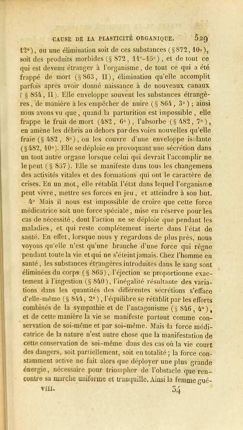 12°), ou une élimination soit de ces substances (§872,10o), soit des produits morbides (§ 872, 11°-15°), et de tout ce qui est devenu étranger à l'organisme, de tout ce qui a été frappé de mort (§863, II), élimination qu'elle accomplit parfois après avoir donné naissance à de nouveaux canaux ( § 854, II). Elle enveloppe souvent les substances étrangè- res , de manière à les empêcher de nuire ( § 864, 3° ) ; ainsi nous avons vu que, quand la parturition est impossible , elle frappe le fruit de mort (482, 6° ), l'absorbe ( § 482, 7° ), en amène les débris au dehors par des voies nouvelles qu'elle fraie (§ 482, 8°), ou les couvre d'une enveloppe isolante (§482, 10°). Elle se déploie en provoquant une sécrétion dans un tout autre organe lorsque celui qui devrait l'accomplir ne le peut (§ 857). Elle se manifeste dans tous les changemens des activités vitales et des formations qui ont le caractère de crises. En un mot, elle rétablit l'état dans lequel l'organisme peut vivre, mettre ses forces en jeu, et atteindre à son but. 4° Mais il nous est impossible de croire que cette force médicatrice soit une force spéciale, mise en réserve pour les cas de nécessité , dont l'action ne se déploie que pendant les maladies, et qui reste complètement inerte dans l'état de santé. En effet, lorsque nous y regardons de plus près, nous voyons qu'elle n'est qu'une branche d'une force qui règne pendant toute la vie et qui ne s'éteint jamais. Chez l'homme en santé, les substances étrangères introduites dans le sang sont éliminées du corps (§ 865), l'éjection se proportionne exac- tement à l'ingestion (§ 840), l'inégalité résultante des varia- tions dans les quantités des différentes sécrétions s'efface d'elle-même ( § 844, 2° ), l'équilibre se rétablit par les efforts combinés de la sympathie et de l'antagonisme ( § 846 , 4° ), et de cette manière la vie se manifeste partout comme con- servation de soi-même et par soi-même. Mais la force médi- catrice de la nature n'est autre chose que la manifestation de cette conservation de soi-même dans des cas où la vie court de3 dangers, soit partiellement, soit en totalité; la force con- stamment active ne fait alors que déployer une plus grande énergie, nécessaire pour triompher de l'obstacle que ren- contre sa marche uniforme et tranquille, Ainsi la femme gué-