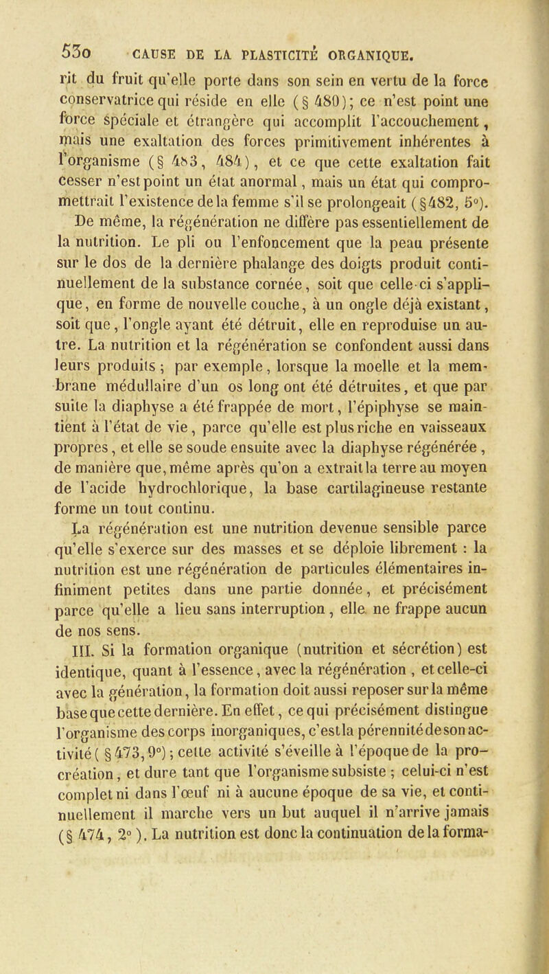 rit du fruit qu'elle porte dans son sein en vertu de la force conservatrice qui réside en elle (§ 480); ce n'est point une force spéciale et étrangère qui accomplit l'accouchement, mais une exaltation des forces primitivement inhérentes à l'organisme (§ 4^3, 484), et ce que cette exaltation fait Cesser n'est point un élat anormal, mais un état qui compro- mettrait l'existence delà femme s'il se prolongeait (§482, 5°). De même, la régénération ne diffère pas essentiellement de la nutrition. Le pli ou l'enfoncement que la peau présente sur le dos de la dernière phalange des doigts produit conti- nuellement de la substance cornée, soit que celle-ci s'appli- que, en forme de nouvelle couche, à un ongle déjà existant, soit que, l'ongle ayant été détruit, elle en reproduise un au- tre. La nutrition et la régénération se confondent aussi dans leurs produits ; par exemple, lorsque la moelle et la mem- brane médullaire d'un os long ont été détruites, et que par suite la diaphyse a été frappée de mort, l'épiphyse se main- tient à l'état de vie, parce qu'elle est plus riche en vaisseaux propres, et elle se soude ensuite avec la diaphyse régénérée , de manière que, même après qu'on a extrait la terreau moyen de l'acide hydrochlorique, la base cartilagineuse restante forme un tout continu. La régénération est une nutrition devenue sensible parce qu'elle s'exerce sur des masses et se déploie librement : la nutrition est une régénération de particules élémentaires in- finiment petites dans une partie donnée, et précisément parce qu'elle a lieu sans interruption, elle, ne frappe aucun de nos sens. III. Si la formation organique (nutrition et sécrétion) est identique, quant à l'essence, avec la régénération , et celle-ci avec la génération, la formation doit aussi reposer sur la même base que cette dernière. En effet, ce qui précisément distingue l'organisme des corps inorganiques, c'estla pérennité de son ac- tivité! §473,9°) ; celte activité s'éveille à l'époque de la pro- création, et dure tant que l'organisme subsiste ; celui-ci n'est complet ni dans l'œuf ni à aucune époque de sa vie, et conti- nuellement il marche vers un but auquel il n'arrive jamais ( § 474, 2° ). La nutrition est donc la continuation de la forma-