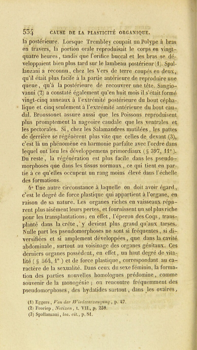 la postérieure. Lorsque Trembley coupait un Polype à bras en travers, la portion orale reproduisait le corps en vingt- quatre heures, tandis que l'orifice buccal et les bras se dé- veloppaient bien plus tard sur le lambeau postérieur (4). Spal- lanzani a reconnu, chez les Vers de terre coupés en deux, qu'il était plus facile à la partie antérieure de reproduire une queue, qu'à la postérieure de recouvrer une tête. Sangio- vanni (2) a constaté également qu'en huit mois il s'était formé vingt-cinq anneaux à l'extrémité postérieure du bout cépha- lique et cinq seulement à l'extrémité antérieure du bout cau- dal. Broussonet assure aussi que les Poissons reproduisent plus promptement la nageoire caudale que les ventrales et les pectorales. Si, chez les Salamandres mutilées , les pattes de derrière se régénèrent plus vite que celles de devant (3), c'est là un phénomène en harmonie parfaite avec l'ordre dans lequel ont lieu les développemens primordiaux ( § 397, 44° ). Du reste, la régénération est plus facile dans les pseudo- morphoses que dans les tissus normaux, ce qui tient en par- tie à ce qu'elles occupent un rang moins élevé dans l'échelle des formations. 4° Une autre circonstance à laquelle on doit avoir égard, c'est le degré de force plastique qui appartient à l'organe, en raison de sa nature. Les organes riches en vaisseaux répa- rent plus aisément leurs pertes, et fournissent un sol plus riche pour les transplantations; en effet, l'éperon des Coqs, trans- planté dans la crête, y devient plus grand qu'aux tarses. Nulle part les pseudomorphoses ne sont si fréquentes, si di- versifiées et si amplement développées, que dans la cavité abdominale, surtout au voisinage des organes génitaux. Ces derniers organes possèdent, en effet, un haut degré de vita- lité ( § 564, 4° ) et de force plastique, correspondant au ca- ractère de la sexualité. Dans ceux du sexe féminin, la forma- tion des parties nouvelles homologues prédomine, comme souvenir de la monogénie ; on rencontre fréquemment des pseudomorphoses, des hydatides surtout, dans kles ovaires, (1) Eggers, Von der TViodcrerzeutjxuuj, p. 47. (2) Froriep, Notiscn, t. VII, p. 230. (3) Spnllanzani, loc. cit., p. 81.