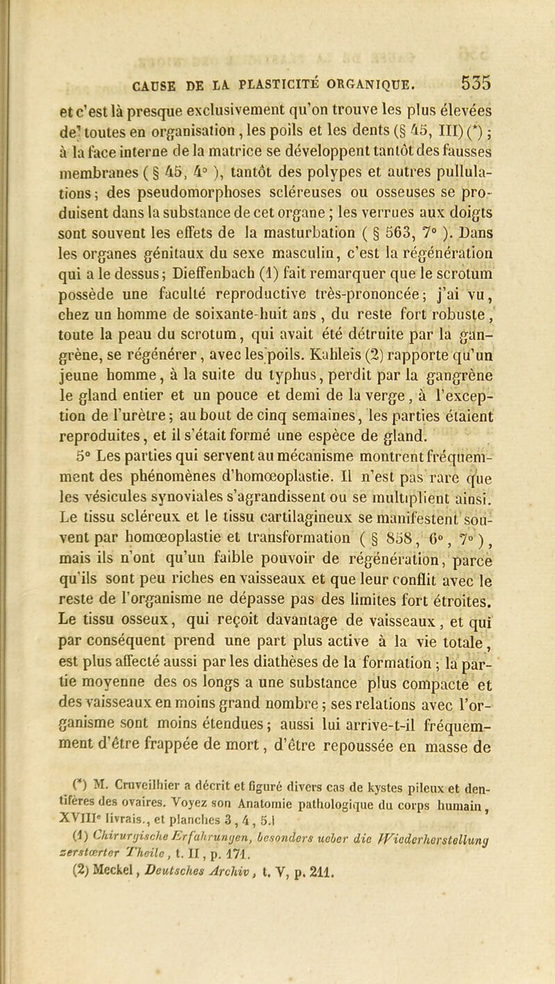et c'est là presque exclusivement qu'on trouve les plus élevées de! toutes en organisation, les poils et les dents (§ 45, III) (*) ; à la face interne de la matrice se développent tantôt des fausses membranes ( § 45, 4° ), tantôt des polypes et autres pullula- tions; des pseudomorphoses scléreuses ou osseuses se pro- duisent dans la substance de cet organe ; les verrues aux doigts sont souvent les effets de la masturbation ( § 563, 7° ). Dans les organes génitaux du sexe masculin, c'est la régénération qui a le dessus; Dieffenbacb (4) fait remarquer que le scrotum possède une faculté reproductive très-prononcée; j'ai vu, chez un homme de soixante-huit ans , du reste fort robuste, toute la peau du scrotum, qui avait été détruite par la gan- grène, se régénérer, avec lespoils. Kahleis (2) rapporte qu'un jeune homme, à la suite du typhus, perdit par la gangrène le gland entier et un pouce et demi de la verge, à l'excep- tion de l'urètre ; au bout de cinq semaines, les parties élaient reproduites, et il s'était formé une espèce de gland. 5° Les parties qui servent au mécanisme montrent fréquem- ment des phénomènes d'homœoplastie. Il n'est pas rare que les vésicules synoviales s'agrandissent ou se multiplient ainsi. Le tissu scléreux et le tissu cartilagineux se manifestent sou- vent par homœoplastie et transformation ( § 858, 6°, 7° ), mais ils n'ont qu'un faible pouvoir de régénération, parce qu'ils sont peu riches en vaisseaux et que leur conflit avec le reste de l'organisme ne dépasse pas des limites fort étroites. Le tissu osseux, qui reçoit davantage de vaisseaux, et qui par conséquent prend une part plus active à la vie totale, est plus affecté aussi par les diathèses de la formation ; la par- tie moyenne des os longs a une substance plus compacte et des vaisseaux en moins grand nombre ; ses relations avec l'or- ganisme sont moins étendues ; aussi lui arrive-t-il fréquem- ment d'être frappée de mort, d'être repoussée en masse de ^ (*) M. Cnivcilhier a décrit et figuré divers cas de kystes pileux et den- tifères des ovaires. Voyez son Anatomie pathologique du corps humain, XVIIIe livrais., et planches 3, 4, 5.1 (1) Chirvnjische Erfahrunijcn, besonders ueher die fVicderherstelluny zerstœrter Theilc , t. II, p. 171. (2) Meckel, Deutsches Archiv, t. V, p. 211.