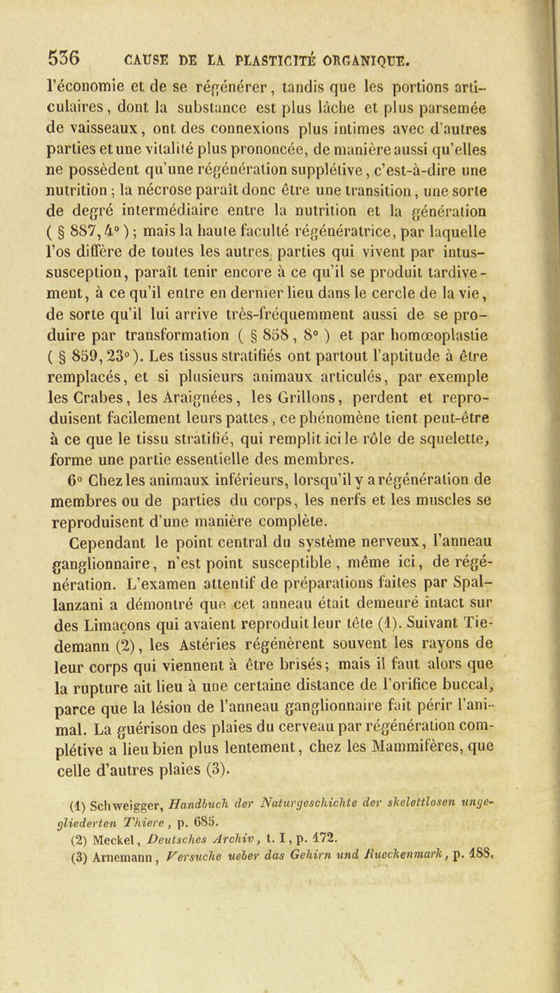 l'économie et de se régénérer, tandis que les portions arti- culaires, dont la substance est plus lâche et plus parsemée de vaisseaux, ont des connexions plus intimes avec d'autres parties et une vitalité plus prononcée, de manière aussi qu'elles ne possèdent qu'une régénération supplétive, c'est-à-dire une nutrition ; la nécrose paraît donc être une transition, une sorte de degré intermédiaire entre la nutrition et la génération ( § 887,4° ) ; mais la haute faculté régénératrice, par laquelle l'os diffère de toutes les autres, parties qui vivent par intus- susception, paraît tenir encore à ce qu'il se produit tardive- ment, à ce qu'il entre en dernier lieu dans le cercle de la vie, de sorte qu'il lui arrive très-fréquemment aussi de se pro- duire par transformation ( § 858, 8° ) et par homœoplastie ( § 859,23° ). Les tissus stratifiés ont partout l'aptitude à être remplacés, et si plusieurs animaux articulés, par exemple les Crabes, les Araignées, les Grillons, perdent et repro- duisent facilement leurs pattes, ce phénomène tient peut-être à ce que le tissu stratifié, qui remplit ici le rôle de squelette, forme une partie essentielle des membres. 6° Chez les animaux inférieurs, lorsqu'il y a régénération de membres ou de parties du corps, les nerfs et les muscles se reproduisent d'une manière complète. Cependant le point central du système nerveux, l'anneau ganglionnaire, n'est point susceptible , même ici, de régé- nération. L'examen attentif de préparations faites par Spal- lanzani a démontré que cet anneau était demeuré intact sur des Limaçons qui avaient reproduit leur tête (1). Suivant Tie- demann (2), les Astéries régénèrent souvent les rayons de leur corps qui viennent à être brisés ; mais il faut alors que la rupture ait lieu à une certaine distance de l'orifice buccal, parce que la lésion de l'anneau ganglionnaire fait périr l'ani- mal. La guérison des plaies du cerveau par régénération com- plétive a lieu bien plus lentement, chez les Mammifères, que celle d'autres plaies (3). (1) Schweigger, Handbuch der Naturgeschichte der skelettlosen unge- gliederten Thiere , p. 685. (2) Meckel, Deutsches Archiv, 1.1, p. 172. (3) Arnemann, Versuclie ueber das Gehirn und Jiucckenmark, p. 188,