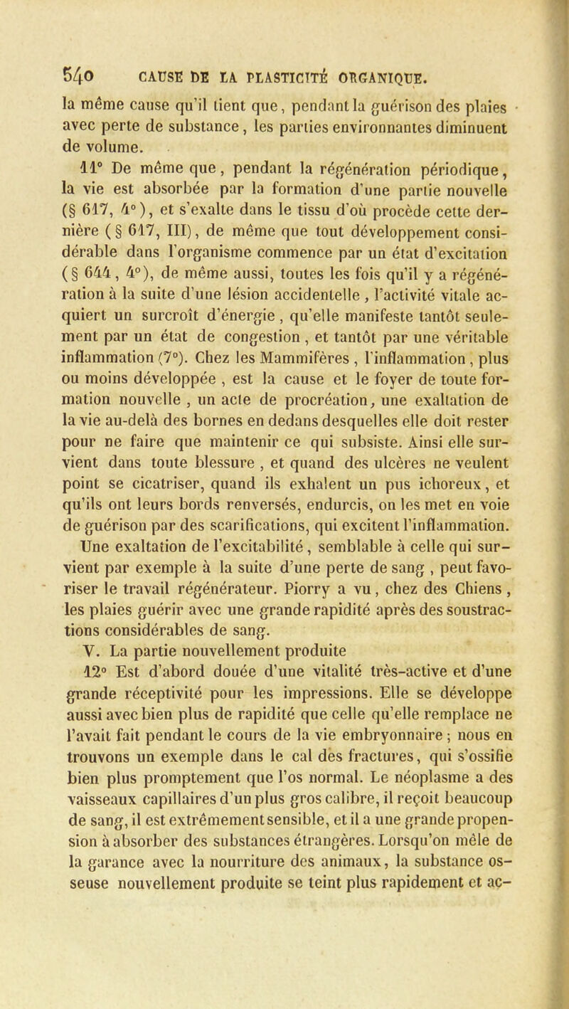 la même cause qu'il lient que, pendant la guérisondes plaies avec perte de substance, les parties environnantes diminuent de volume. 11° De même que, pendant la régénération périodique, la vie est absorbée par la formation d'une partie nouvelle (§ 617, 4°), et s'exalte dans le tissu d'où procède cette der- nière ( § 617, III), de même que tout développement consi- dérable dans l'organisme commence par un état d'excitation (§ 644, 4°), de même aussi, toutes les fois qu'il y a régéné- ration à la suite d'une lésion accidentelle, l'activité vitale ac- quiert un surcroît d'énergie , qu'elle manifeste tantôt seule- ment par un état de congestion , et tantôt par une véritable inflammation (7°). Chez les Mammifères , l'inflammation, plus ou moins développée , est la cause et le foyer de toute for- mation nouvelle , un acte de procréation, une exaltation de la vie au-delà des bornes en dedans desquelles elle doit rester pour ne faire que maintenir ce qui subsiste. Ainsi elle sur- vient dans toute blessure , et quand des ulcères ne veulent point se cicatriser, quand ils exhalent un pus ichoreux, et qu'ils ont leurs bords renversés, endurcis, on les met en voie de guérison par des scarifications, qui excitent l'inflammation. Une exaltation de l'excitabilité, semblable à celle qui sur- vient par exemple à la suite d'une perte de sang , peut favo- riser le travail régénérateur. Piorry a vu, chez des Chiens , les plaies guérir avec une grande rapidité après des soustrac- tions considérables de sang. V. La partie nouvellement produite 12° Est d'abord douée d'une vitalité très-active et d'une grande réceptivité pour les impressions. Elle se développe aussi avec bien plus de rapidité que celle qu'elle remplace ne l'avait fait pendant le cours de la vie embryonnaire ; nous en trouvons un exemple dans le cal dès fractures, qui s'ossifie bien plus promptement que l'os normal. Le néoplasme a des vaisseaux capillaires d'un plus gros calibre, il reçoit beaucoup de sang, il est extrêmement sensible, et il a une grande propen- sion à absorber des substances étrangères. Lorsqu'on mêle de la garance avec la nourriture des animaux, la substance os- seuse nouvellement produite se teint plus rapidement et ac-