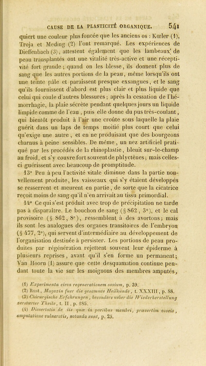 quiert une couleur plus foncée que les anciens os : Kœler (4), Troja et Meding (2) l'ont remarqué. Les expériences de Dieflenbach (3), attestent également que les lambeaux^ de peau transplantés ont une vitalité très-active et une récepti- vité fort grande ; quand on les blesse, ils donnent plus de sang que les autres portions de la peau, même lorsqu'ils ont une teinte pâle et paraissent presque exsangues, et le sang qu'ils fournissent d'abord est plus clair et plus liquide que celui qui coule d'autres blessures ; après la cessation de l'hé- morrhagie, la plaie sécrète pendant quelques jours un liquide limpide comme de l'eau , puis elle donne du pus très-coulant, qui bientôt produit à l'air une croûte sous laquelle la plaie guérit dans un laps de temps moitié plus court que celui qu'exige une autre , et en ne produisant que des bourgeons charnus à peine sensibles. De même , un nez artificiel prati- qué par les procédés de la rhinoplaslie, bleuit sur-le-champ au froid, et s'y couvre fort souvent de phlyctènes ; mais celles- ci guérissent avec beaucoup de promptitude. 13° Peu à peu l'activité vitale diminue dans la partie nou- vellement produite, les vaisseaux qui s'y étaient développés se resserrent et meurent en partie, de sorte que la cicatrice reçoit moins de sang qu'il n'en arrivait au tissu primordial. 14° Ce qui s'est produit avec trop de précipitation ne tarde pas à disparaître. Le bouchon de sang (§ 862 , 3°), et le cal provisoire (§ 862, 8°), ressemblent à des avortons; mais ils sont les analogues des organes transitoires de l'embryon (§ 477, 2°), qui servent d'intermédiaire au développement de l'organisation destinée à persister. Les portions de peau pro- duites par régénération rejettent souvent leur épiderme à plusieurs reprises, avant qu'il s'en forme un permanent; Van Hoorn (1) assure que cette desquamation continue pen- dant toute la vie sur les moignons des membres amputés, (1) Expérimenta circa regenerationem ossium, p. 39. (2) Riist, Maijazin fuer die ycsummte Heilkunde , t. XXXTII, p. 88. (3) Chirur'jixche Ei fahrunyen , besondevs ueber die JFiedcrherstellung zerstœrter Theile, t. II , p. 485. ('i) Disserlatio de Us quœ in puriibus membri, prœsertim osscis, ampututione vulnerutis, nolundu sunt, p. 25.
