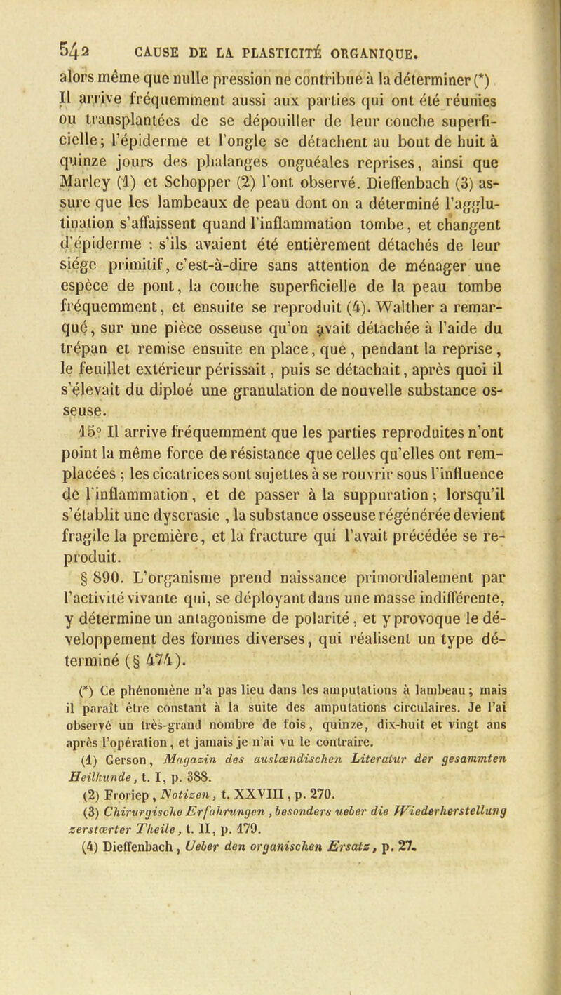 alors même que nulle pression ne contribue à la déterminer (*) Il arrive fréquemment aussi aux parties qui ont été réunies ou transplantées de se dépouiller de leur couche superfi- cielle; l'épiderme et l'ongle se détachent au bout de huit à quinze jours des phalanges onguéales reprises, ainsi que Marley (1) et Schopper (2) l'ont observé. Dieffenbach (3) as- sure que les lambeaux de peau dont on a déterminé l'agglu- tination s'affaissent quand l'inflammation tombe, et changent d'épiderme -. s'ils avaient été entièrement détachés de leur siège primitif, c'est-à-dire sans attention de ménager une espèce de pont, la couche superficielle de la peau tombe fréquemment, et ensuite se reproduit (4). Walther a remar- qué , sur une pièce osseuse qu'on avait détachée à l'aide du trépan et remise ensuite en place, que , pendant la reprise, le feuillet extérieur périssait, puis se détachait, après quoi il s'élevait du diploé une granulation de nouvelle substance os- seuse. 15° Il arrive fréquemment que les parties reproduites n'ont point la même force de résistance que celles qu'elles ont rem- placées ; les cicatrices sont sujettes à se rouvrir sous l'influence de l'inflammation, et de passer à la suppuration ; lorsqu'il s'établit une dyscrasie , la substance osseuse régénérée devient fragile la première, et la fracture qui l'avait précédée se re- produit. § 890. L'organisme prend naissance primordialement par l'activité vivante qui, se déployant dans une masse indifférente, y détermine un antagonisme de polarité, et y provoque le dé- veloppement des formes diverses, qui réalisent un type dé- terminé (§ 474). (*) Ce phénomène n'a pas lieu dans les amputations à lambeau ; mais il paraît être constant à la suite des amputations circulaires. Je l'ai observé un très-grand nombre de fois, quinze, dix-huit et vingt ans après l'opération, et jamais je n'ai vu le contraire. (1) Gerson, Magasin des atislcendischen Literalur der gesammten Heilhunde, t. I, p. 388. (2) Froriep , Notizen, t. XXVIII, p. 270. (3) Chirurgische Erfahrungen, besonders ueber die JViederherstelluvg zerstœrter Theile, t. II, p. 179. (4) Dieffenbach, Ueber den oryanischen Ersatz, p. 27.