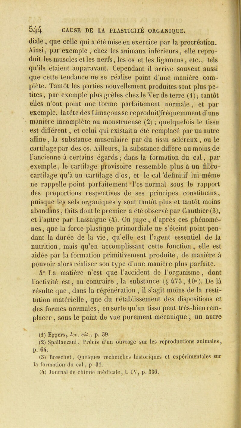diale, que celle qui a été mise en exercice par la procréation. Ainsi, par exemple , chez les animaux inférieurs, elle repro- duit les muscles et les nerfs, les os et les ligamens, etc., tels qu'ils étaient auparavant. Cependant il arrive souvent aussi que cette tendance ne se réalise point d'une manière com- plète. Tantôt les parties nouvellement produites sont plus pe- tites, par exemple plus grêles chez le Ver de terre (1); tantôt elles n'ont point une forme parfaitement normale, et par exemple, la tête des Limaçons se reproduitTréquemment d'une manière incomplète ou monstrueuse (2) -, quelquefois le tissu est différent, et celui qui existait a été remplacé par un autre affine, la substance musculaire par du tissu scléreux, ou le cartilage par des os. Ailleurs, la substance diffère au moins de l'ancienne à certains égards ; dans la formation du cal, par exemple, le cartilage provisoire ressemble plus à un fibro- cartilage qu'à un cartilage d'os, et le cal 'définitif lui-même ne rappelle point parfaitement l'os normal sous le rapport des proportions respectives de ses principes conslituans, puisque les sels organiques y sont tantôt plus et tantôt moins abondàns, faits dont le premier a été observé par Gauthier (3), et l'autre par Lassaigne (4). On juge, d'après ces phénomè- nes , que la force plastique primordiale ne s'éteint point pen- dant la durée de la vie, qu'elle est l'agent essentiel de la nutrition, mais qu'en accomplissant cette fonction, elle est aidée par la formation primitivement produite, de manière à pouvoir alors réaliser son type d'une manière plus parfaite. 4° La matière n'est que l'accident de l'organisme, dont l'activité est, au contraire , la substance (§ 473, 10°). De là résulte que, dans la régénération , il s'agit moins de la resti- tution matérielle, que du rétablissement des dispositions et des formes normales, en sorte qu'un tissu peut très-bien rem- placer , sous le point de vue purement mécanique , un autre (1) Eggers, loc, cit., p. 39. (2) Spallanzani, Précis d'un ouvrage sur les reproductions animales, p. 64. (3) Brcschet, Quelques recherches historiques et expérimentales sur la formation du cal, p. M. (4) Journal de chimie médicale, t. 1Y, p. 336.