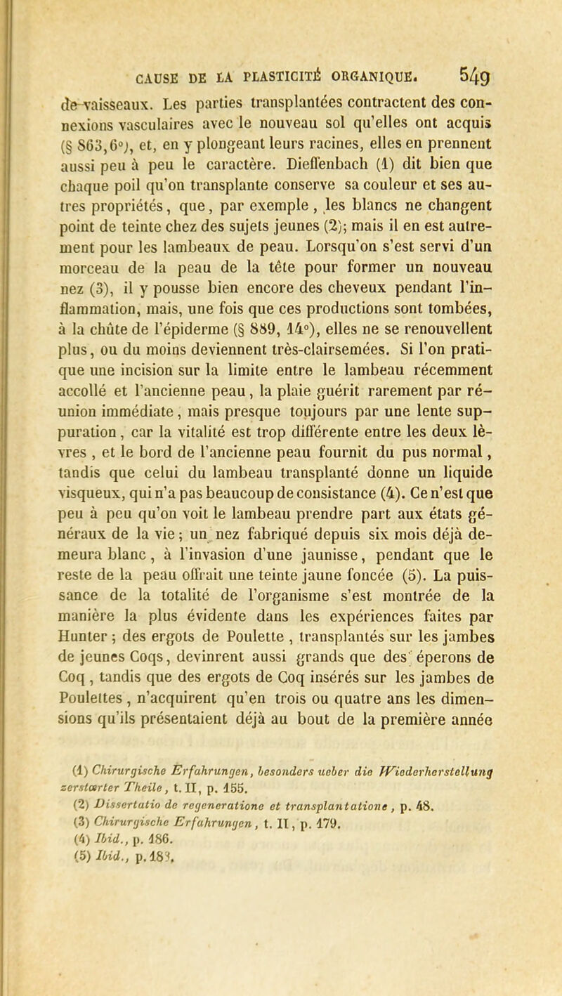 de-vaisseaux. Les parties transplantées contractent des con- nexions vasculaires avec le nouveau sol qu'elles ont acquis (§ S63,6°j, et, en y plongeant leurs racines, elles en prennent aussi peu à peu le caractère. Dieffenbach (1) dit bien que chaque poil qu'on transplante conserve sa couleur et ses au- tres propriétés, que, par exemple , les blancs ne changent point de teinte chez des sujets jeunes (2); mais il en est autre- ment pour les lambeaux de peau. Lorsqu'on s'est servi d'un morceau de la peau de la tête pour former un nouveau nez (3), il y pousse bien encore des cheveux pendant l'in- flammation, mais, une fois que ces productions sont tombées, à la chute de l'épiderme (§ 889, 14°), elles ne se renouvellent plus, ou du moins deviennent très-clairsemées. Si l'on prati- que une incision sur la limite entre le lambeau récemment accollé et l'ancienne peau, la plaie guérit rarement par ré- union immédiate, mais presque toujours par une lente sup- puration , car la vitalité est trop différente entre les deux lè- vres , et le bord de l'ancienne peau fournit du pus normal, tandis que celui du lambeau transplanté donne un liquide visqueux, qui n'a pas beaucoup de consistance (4). Ce n'est que peu à peu qu'on voit le lambeau prendre part aux états gé- néraux de la vie ; un nez fabriqué depuis six mois déjà de- meura blanc, à l'invasion d'une jaunisse, pendant que le reste de la peau offrait une teinte jaune foncée (5). La puis- sance de la totalité de l'organisme s'est montrée de la manière la plus évidente dans les expériences faites par Hunter ; des ergots de Poulette , transplantés sur les jambes de jeunes Coqs, devinrent aussi grands que des' éperons de Coq , tandis que des ergots de Coq insérés sur les jambes de Poulettes , n'acquirent qu'en trois ou quatre ans les dimen- sions qu'ils présentaient déjà au bout de la première année (1) Chirurgischc Erfuhrungen, besonders uober die fViederherstellung zerstarter Tkeile, t. II, p. 155. (2) Dissertutio de recjcneratione et transplant aliène , p. 48. (3) Chirunjische Erfuhrungen, t. II, p. 179. (4) Uid., p. 186. {h)Ibid., p. 18?.