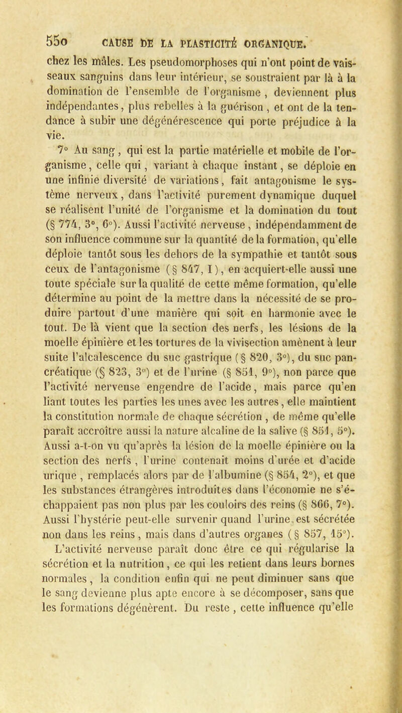 chez les mâles. Les pseudomorphoses qui n'ont point de vais- seaux sanguins dans leur intérieur, se soustraient par là à la domination de l'ensemble de l'organisme , deviennent plus indépendantes, plus rebelles à la guérison , et ont de la ten- dance à subir une dégénérescence qui porte préjudice à la vie. 7° Au sang, qui est la partie matérielle et mobile de l'or- ganisme , celle qui, variant à chaque instant, se déploie en une infinie diversité de variations, fait antagonisme le sys- tème nerveux, dans l'activité purement dynamique duquel se réalisent l'unité de l'organisme et la domination du tout (§ 774, 3°, 6°). Aussi l'activité nerveuse, indépendamment de son influence commune sur la quantité delà formation, qu'elle déploie tantôt sous les dehors de la sympathie et tantôt sous ceux de l'antagonisme (§ 847, I), en acquiert-elle aussi une toute spéciale sur la qualité de cette même formation, qu'elle détermine au point de la mettre dans la nécessité de se pro- duire partout d'une manière qui soit en harmonie avec le tout. De là vient que la section des nerfs, les lésions de la moelle épinière et les tortures de la vivisection amènent à leur suite l'alcalescence du suc gastrique (§ 820, 3°), du suc pan- créatique (§ 823, 3) et de l'urine (§ 851, 9°), non parce que l'activité nerveuse engendre de l'acide, mais parce qu'en liant toutes les parties les unes avec les autres, elle maintient la constitution normale de chaque sécrétion , de même qu'elle paraît accroître aussi la nature alcaline de la salive (§ 851, 5°). Aussi a-t-on vu qu'après la lésion de la moelle épinière ou la section des nerfs , l'urine contenait moins d'urée et d'acide urique , remplacés alors par de l'albumine (§ 854, 2°), et que les substances étrangères introduites clans l'économie ne s'é- chappaient pas non plus par les couloirs des reins (§ 866, 7°). Aussi l'hystérie peut-elle survenir quand l'urine, est sécrétée non dans les reins , mais dans d'autres orgaaes (§ 857, 15°). L'activité nerveuse paraît donc être ce qui régularise la sécrétion et la nutrition, ce qui les retient dans leurs bornes normales , la condition enfin qui ne peut diminuer sans que le sang devienne plus apte encore à se décomposer, sans que les formations dégénèrent. Du reste , cette influence qu'elle