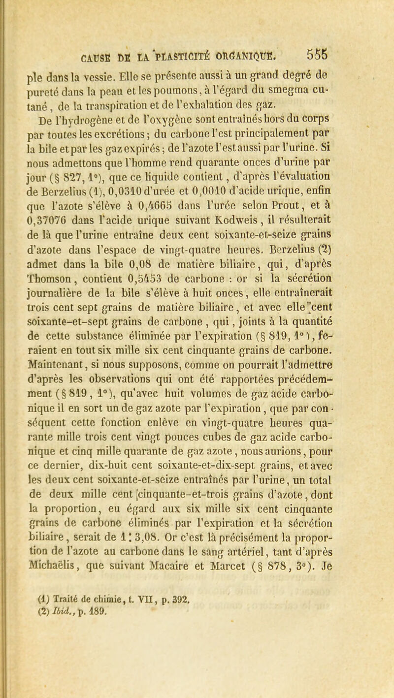 pie dans la vessie. Elle se présente aussi à un grand degré de pureté dans la peau et les poumons, à l'égard du smegma cu- tané , de la transpiration et de l'exhalation des gaz. De l'hydrogène et de l'oxygène sont entraînés hors du corps par toutes les excrétions ; du carbone l'est principalement par la bile et par les gaz expirés; de l'azote l'est aussi par l'urine. Si nous admettons que l'homme rend quarante onces d'urine par jour (§ 827,1°), que ce liquide contient, d'après l'évaluation de Berzelius (1), 0,0310 d'urée et 0,0010 d'acide urique, enfin que l'azote s'élève à 0,4665 dans l'urée selon Prout, et à 0,37076 dans l'acide urique suivant Kodweis, il résulterait de là que l'urine entraîne deux cent soixante-et-seize grains d'azote dans l'espace de vingt-quatre heures. Berzelius (2) admet dans la bile 0,08 de matière biliaire, qui, d'après Thomson, contient 0,5453 de carbone : or si la sécrétion journalière de la bile s'élève à huit onces, elle entraînerait trois cent sept grains de matière biliaire, et avec elle^cent soixante-et-sept grains de carbone , qui, joints à la quantité de cette substance éliminée par l'expiration (§ 819,1° ), fe- raient en tout six mille six cent cinquante grains de carbone. Maintenant, si nous supposons, comme on pourrait l'admettre d'après les observations qui ont été rapportées précédem- ment (§819 , 1°), qu'avec huit volumes de gaz acide carbo- nique il en sort un de gaz azote par l'expiration, que par con - séquent cette fonction enlève en vingt-quatre heures qua- rante mille trois cent vingt pouces cubes de gaz acide carbo- nique et cinq mille quarante de gaz azote, nous aurions, pour ce dernier, dix-huit cent soixante-et-dix-sept grains, et avec les deux cent soixante-et-seize entraînés par l'urine, un total de deux mille cent [cinquante-et-trois grains d'azote, dont la proportion, eu égard aux six mille six cent cinquante grains de carbone éliminés par l'expiration et la sécrétion biliaire, serait de 1 '. 3,08. Or c'est là précisément la propor- tion de l'azote au carbone dans le sang artériel, tant d'après Michaëlis, que suivant Macaire et Marcet (§ 878, 3°). Je (1) Traité de chimie, l. VII, p. 392. (2) Ibid.,-p. 189.