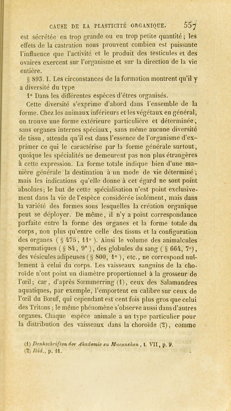 est sécrétée en trop grande on en trop petite quantité ; les effets de la castration nous prouvent combien est puissante l'influence que l'activité et le produit des testicules et des ovaires exercent sur l'organisme et sur la direction de la vie entière. § S93.1. Les circonstances de la formation montrent qu'il y a diversité du type 1° Dans les différentes espèces d'êtres organisés. Cette diversité s'exprime d'abord dans l'ensemble de la forme. Chez les animaux inférieurs et les végétaux en général, on trouve une forme extérieure particulière et déterminée, sans organes internes spéciaux, sans même aucune diversité de tissu, attendu qu'il est dans l'essence de l'organisme d'ex- primer ce qui le caractérise par la forme générale surtout, quoique les spécialités ne demeurent pas non plus étrangères à cette expression. La forme totale indique bien d'une ma- nière générale la destination à un mode de vie déterminé ; mais les indications qu'elle donne à cet égard ne sont point absolues; le but de cette spécialisation n'est point exclusive- ment dans la vie de l'espèce considérée isolément, mais dans la variété des formes sous lesquelles la création organique peut se déployer. De même, il n'y a point correspondance parfaite entre la forme des organes et la forme totale du corps, non plus qu'entre celle des tissus et la configuration des organes ( § 475, 11° ). Ainsi le volume des animalcules spermatiques ( § 84, 9° ), des globules du sang ( § 664, 7°), des vésicules adipeuses ( § 800, 1° ), etc., ne correspond nul- lement à celui du corps. Les vaisseaux sanguins de la cho- roïde n'ont point un diamètre proportionnel à la grosseur de l'œil; car, d'après Sœmmerring (1), ceux des Salamandres aquatiques, par exemple, l'emportent en calibre sur ceux de l'œil du Bœuf, qui cependant est cent fois plus gros que celui des Tritons ; le même phénomène s'observe aussi dans d'autres organes. Chaque espèce animale a un type particulier pour la distribution des vaisseaux dans la choroïde (2), comme (1) Dcnhschriften dor Akademio su Muo/inehen, t. VII, p, 9. (2) lUâ., p. 41.