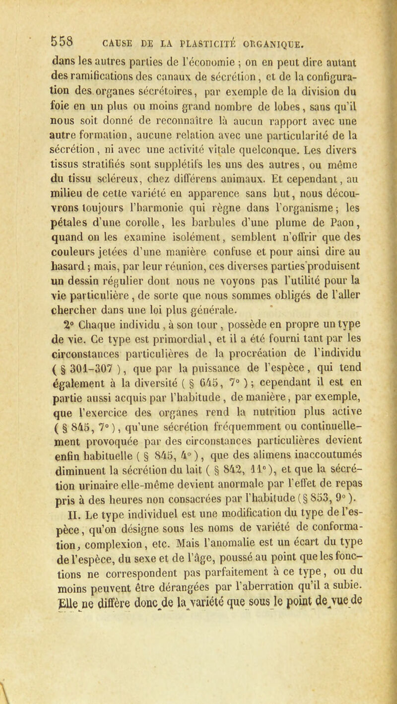 dans les autres parties de l'économie ; on en peut dire autant des ramifications des canaux de sécrétion, et de la configura- tion des organes sécrétoires, par exemple de la division du foie en un plus ou moins grand nombre de lobes, sans qu'il nous soit donné de reconnaître là aucun rapport avec une autre formation, aucune relation avec une particularité de la sécrétion, ni avec une activité vitale quelconque. Les divers tissus stratifiés sont supplétifs les uns des autres, ou môme du tissu scléreux, chez différens animaux. Et cependant, au milieu de cette variété en apparence sans but, nous décou- vrons toujours l'harmonie qui règne dans l'organisme ; les pétales d'une corolle, les barbules d'une plume de Paon, quand on les examine isolément, semblent n'offrir que des couleurs jetées d'une manière confuse et pour ainsi dire au hasard ; mais, par leur réunion, ces diverses parties produisent un dessin régulier dont nous ne voyons pas l'utilité pour la vie particulière, de sorte que nous sommes obligés de l'aller chercher dans une loi plus générale. 2° Chaque individu , à son tour, possède en propre un type de vie. Ce type est primordial, et il a été fourni tant par les circonstances particulières de la procréation de l'individu ( § 301-307 ), que par la puissance de l'espèce, qui tend également à la diversité ( § 645, 7° ) ; cependant il est en partie aussi acquis par l'habitude, de manière, par exemple, que l'exercice des organes rend la nutrition plus active ( § 845, 7° ), qu'une sécrétion fréquemment ou continuelle- ment provoquée par des circonstances particulières devient enfin habituelle ( § 845, 4° ), que des alimens inaccoutumés diminuent la sécrétion du lait ( § 842, 31°), et que la sécré- tion urinaire elle-même devient anormale par l'effet de repas pris à des heures non consacrées par l'habitude (§ 853, 9° ). II. Le type individuel est une modification du type de l'es- pèce, qu'on désigne sous les noms de variété de conforma- tion, complexion, etc. Mais l'anomalie est un écart du type de l'espèce, du sexe et de l'âge, poussé au point que les fonc- tions ne correspondent pas parfaitement à ce type, ou du moins peuvent être dérangées par l'aberration qu'il a subie. Elle ne diffère doncjle la variété que sous le point de^vue de